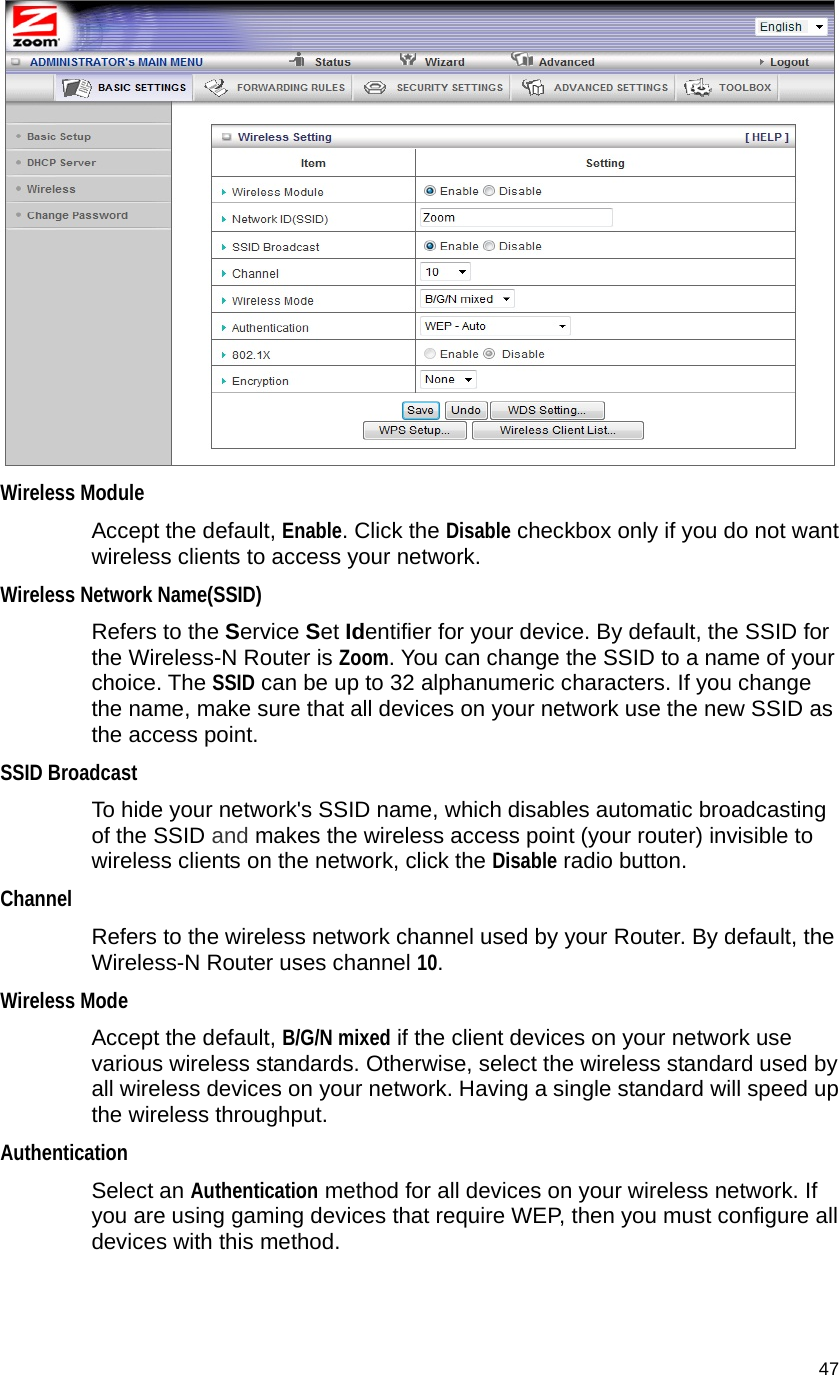                                    47  Wireless Module Accept the default, Enable. Click the Disable checkbox only if you do not want wireless clients to access your network. Wireless Network Name(SSID)  Refers to the Service Set Identifier for your device. By default, the SSID for the Wireless-N Router is Zoom. You can change the SSID to a name of your choice. The SSID can be up to 32 alphanumeric characters. If you change the name, make sure that all devices on your network use the new SSID as the access point. SSID Broadcast To hide your network&apos;s SSID name, which disables automatic broadcasting of the SSID and makes the wireless access point (your router) invisible to wireless clients on the network, click the Disable radio button. Channel  Refers to the wireless network channel used by your Router. By default, the Wireless-N Router uses channel 10. Wireless Mode Accept the default, B/G/N mixed if the client devices on your network use various wireless standards. Otherwise, select the wireless standard used by all wireless devices on your network. Having a single standard will speed up the wireless throughput. Authentication Select an Authentication method for all devices on your wireless network. If you are using gaming devices that require WEP, then you must configure all devices with this method. 