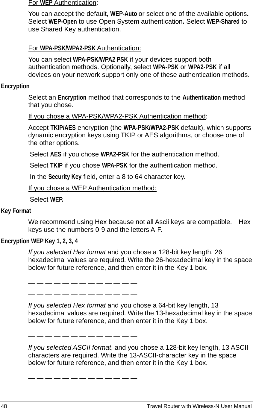 48                                                          Travel Router with Wireless-N User Manual For WEP Authentication: You can accept the default, WEP-Auto or select one of the available options.  Select WEP-Open to use Open System authentication. Select WEP-Shared to use Shared Key authentication.    For WPA-PSK/WPA2-PSK Authentication: You can select WPA-PSK/WPA2 PSK if your devices support both authentication methods. Optionally, select WPA-PSK or WPA2-PSK if all devices on your network support only one of these authentication methods. Encryption Select an Encryption method that corresponds to the Authentication method that you chose. If you chose a WPA-PSK/WPA2-PSK Authentication method: Accept TKIP/AES encryption (the WPA-PSK/WPA2-PSK default), which supports dynamic encryption keys using TKIP or AES algorithms, or choose one of the other options.   Select AES if you chose WPA2-PSK for the authentication method.     Select TKIP if you chose WPA-PSK for the authentication method.   In the Security Key field, enter a 8 to 64 character key. If you chose a WEP Authentication method:   Select WEP.  Key Format We recommend using Hex because not all Ascii keys are compatible.    Hex keys use the numbers 0-9 and the letters A-F. Encryption WEP Key 1, 2, 3, 4 If you selected Hex format and you chose a 128-bit key length, 26 hexadecimal values are required. Write the 26-hexadecimal key in the space below for future reference, and then enter it in the Key 1 box.  — — — — — — — — — — — — — — — — — — — — — — — — — — If you selected Hex format and you chose a 64-bit key length, 13 hexadecimal values are required. Write the 13-hexadecimal key in the space below for future reference, and then enter it in the Key 1 box.  — — — — — — — — — — — — —   If you selected ASCII format, and you chose a 128-bit key length, 13 ASCII characters are required. Write the 13-ASCII-character key in the space below for future reference, and then enter it in the Key 1 box.  — — — — — — — — — — — — —   