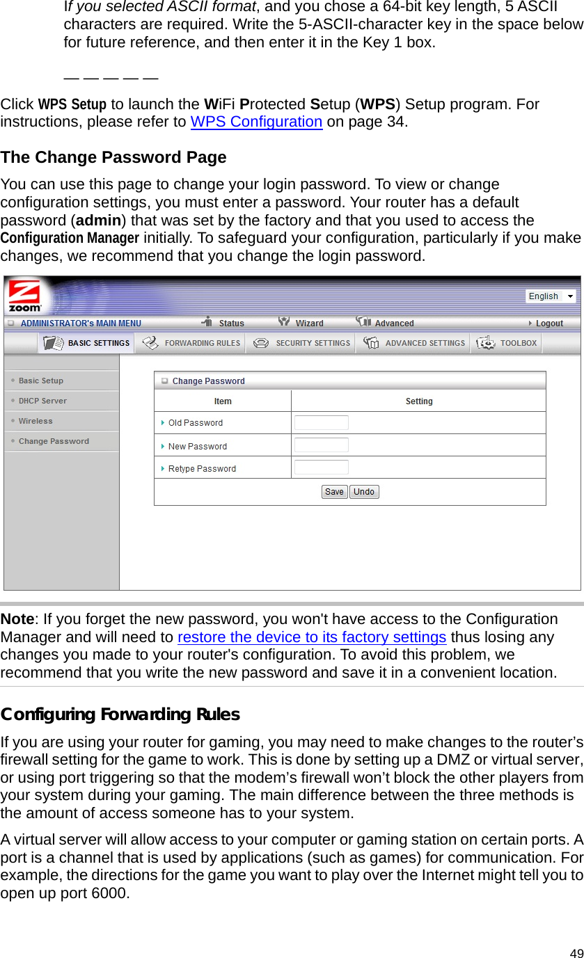                                    49 If you selected ASCII format, and you chose a 64-bit key length, 5 ASCII characters are required. Write the 5-ASCII-character key in the space below for future reference, and then enter it in the Key 1 box.  — — — — — Click WPS Setup to launch the WiFi Protected Setup (WPS) Setup program. For instructions, please refer to WPS Configuration on page 34. The Change Password Page   You can use this page to change your login password. To view or change configuration settings, you must enter a password. Your router has a default password (admin) that was set by the factory and that you used to access the Configuration Manager initially. To safeguard your configuration, particularly if you make changes, we recommend that you change the login password.   Note: If you forget the new password, you won&apos;t have access to the Configuration Manager and will need to restore the device to its factory settings thus losing any changes you made to your router&apos;s configuration. To avoid this problem, we recommend that you write the new password and save it in a convenient location. Configuring Forwarding Rules If you are using your router for gaming, you may need to make changes to the router’s firewall setting for the game to work. This is done by setting up a DMZ or virtual server, or using port triggering so that the modem’s firewall won’t block the other players from your system during your gaming. The main difference between the three methods is the amount of access someone has to your system.   A virtual server will allow access to your computer or gaming station on certain ports. A port is a channel that is used by applications (such as games) for communication. For example, the directions for the game you want to play over the Internet might tell you to open up port 6000. 