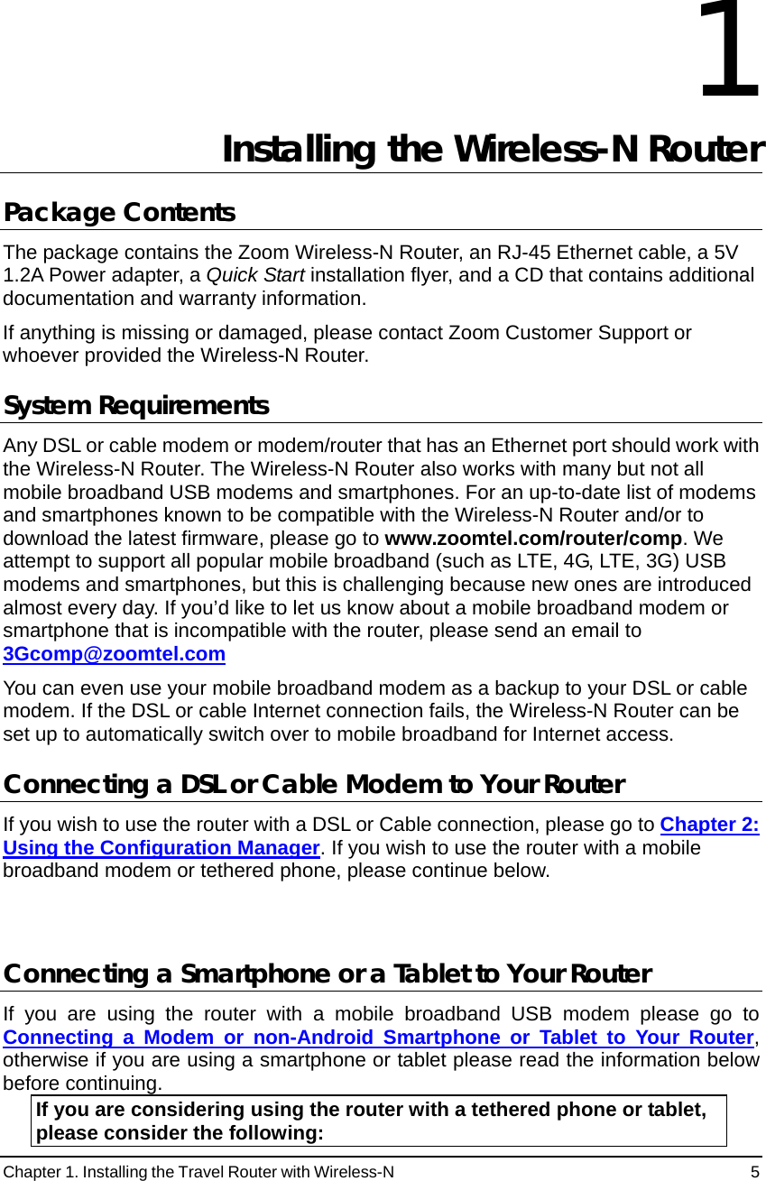 Chapter 1. Installing the Travel Router with Wireless-N                                                 5 1 Installing the Wireless-N Router  Package Contents The package contains the Zoom Wireless-N Router, an RJ-45 Ethernet cable, a 5V 1.2A Power adapter, a Quick Start installation flyer, and a CD that contains additional documentation and warranty information.     If anything is missing or damaged, please contact Zoom Customer Support or whoever provided the Wireless-N Router. System Requirements Any DSL or cable modem or modem/router that has an Ethernet port should work with the Wireless-N Router. The Wireless-N Router also works with many but not all mobile broadband USB modems and smartphones. For an up-to-date list of modems and smartphones known to be compatible with the Wireless-N Router and/or to download the latest firmware, please go to www.zoomtel.com/router/comp. We attempt to support all popular mobile broadband (such as LTE, 4G, LTE, 3G) USB modems and smartphones, but this is challenging because new ones are introduced almost every day. If you’d like to let us know about a mobile broadband modem or smartphone that is incompatible with the router, please send an email to 3Gcomp@zoomtel.com You can even use your mobile broadband modem as a backup to your DSL or cable modem. If the DSL or cable Internet connection fails, the Wireless-N Router can be set up to automatically switch over to mobile broadband for Internet access. Connecting a DSL or Cable Modem to Your Router If you wish to use the router with a DSL or Cable connection, please go to Chapter 2: Using the Configuration Manager. If you wish to use the router with a mobile broadband modem or tethered phone, please continue below.  Connecting a Smartphone or a Tablet to Your Router  If you are using the router with a mobile broadband USB modem please go to Connecting a Modem or non-Android Smartphone or Tablet to Your Router, otherwise if you are using a smartphone or tablet please read the information below before continuing. If you are considering using the router with a tethered phone or tablet, please consider the following: 