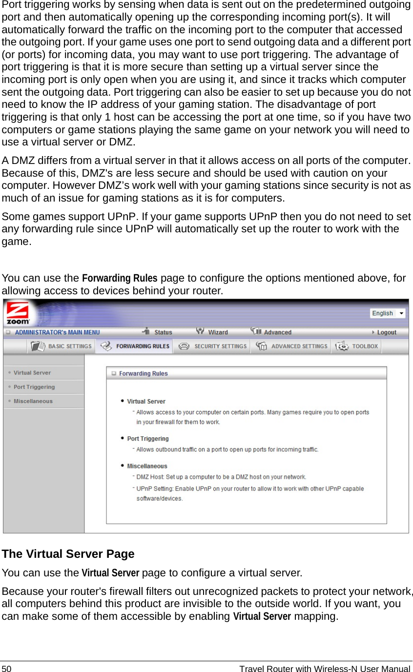50                                                          Travel Router with Wireless-N User Manual Port triggering works by sensing when data is sent out on the predetermined outgoing port and then automatically opening up the corresponding incoming port(s). It will automatically forward the traffic on the incoming port to the computer that accessed the outgoing port. If your game uses one port to send outgoing data and a different port (or ports) for incoming data, you may want to use port triggering. The advantage of port triggering is that it is more secure than setting up a virtual server since the incoming port is only open when you are using it, and since it tracks which computer sent the outgoing data. Port triggering can also be easier to set up because you do not need to know the IP address of your gaming station. The disadvantage of port triggering is that only 1 host can be accessing the port at one time, so if you have two computers or game stations playing the same game on your network you will need to use a virtual server or DMZ. A DMZ differs from a virtual server in that it allows access on all ports of the computer. Because of this, DMZ&apos;s are less secure and should be used with caution on your computer. However DMZ’s work well with your gaming stations since security is not as much of an issue for gaming stations as it is for computers. Some games support UPnP. If your game supports UPnP then you do not need to set any forwarding rule since UPnP will automatically set up the router to work with the game.  You can use the Forwarding Rules page to configure the options mentioned above, for allowing access to devices behind your router.  The Virtual Server Page You can use the Virtual Server page to configure a virtual server. Because your router&apos;s firewall filters out unrecognized packets to protect your network, all computers behind this product are invisible to the outside world. If you want, you can make some of them accessible by enabling Virtual Server mapping. 