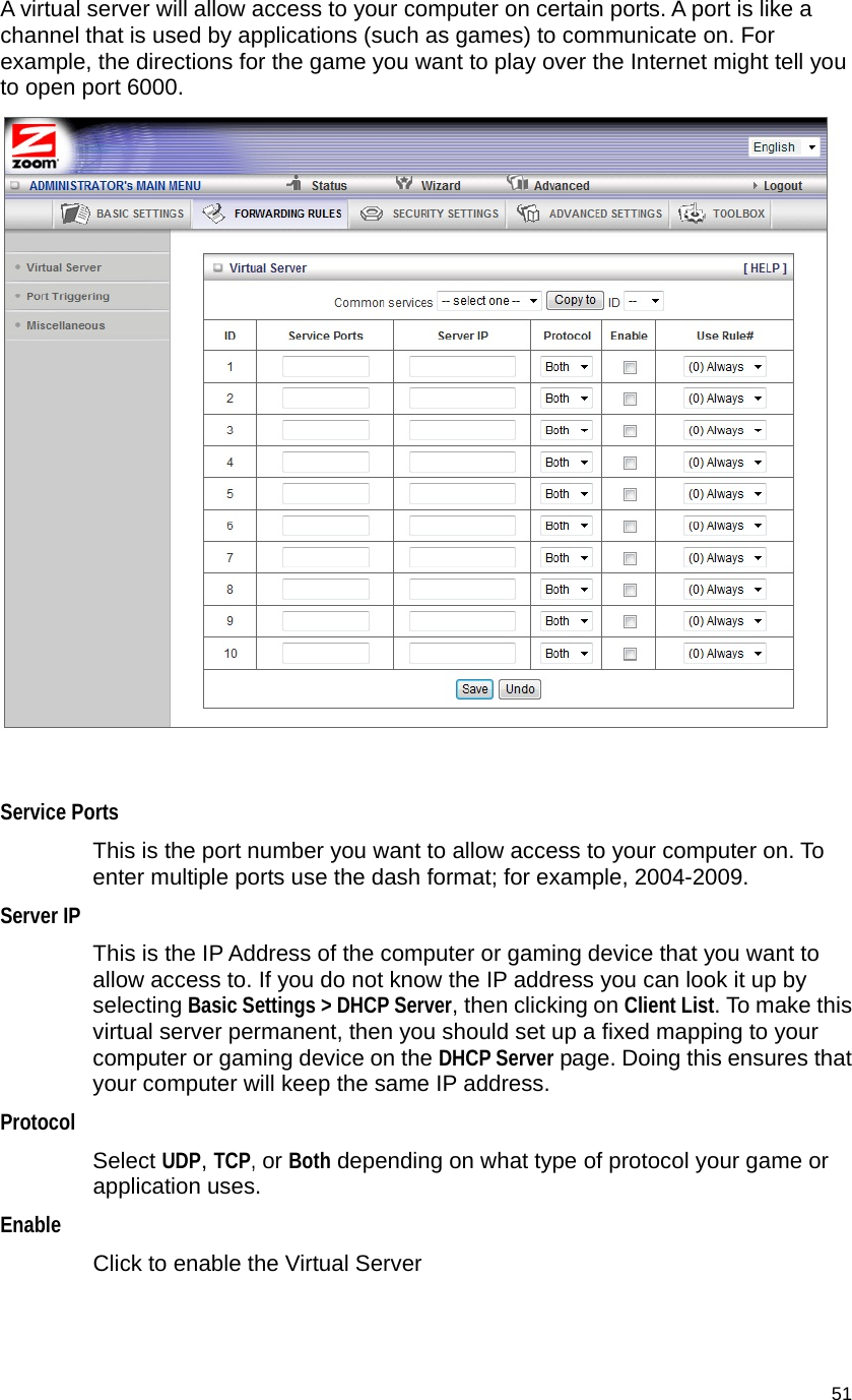                                    51 A virtual server will allow access to your computer on certain ports. A port is like a channel that is used by applications (such as games) to communicate on. For example, the directions for the game you want to play over the Internet might tell you to open port 6000.   Service Ports  This is the port number you want to allow access to your computer on. To enter multiple ports use the dash format; for example, 2004-2009. Server IP This is the IP Address of the computer or gaming device that you want to allow access to. If you do not know the IP address you can look it up by selecting Basic Settings &gt; DHCP Server, then clicking on Client List. To make this virtual server permanent, then you should set up a fixed mapping to your computer or gaming device on the DHCP Server page. Doing this ensures that your computer will keep the same IP address. Protocol Select UDP, TCP, or Both depending on what type of protocol your game or application uses. Enable Click to enable the Virtual Server    