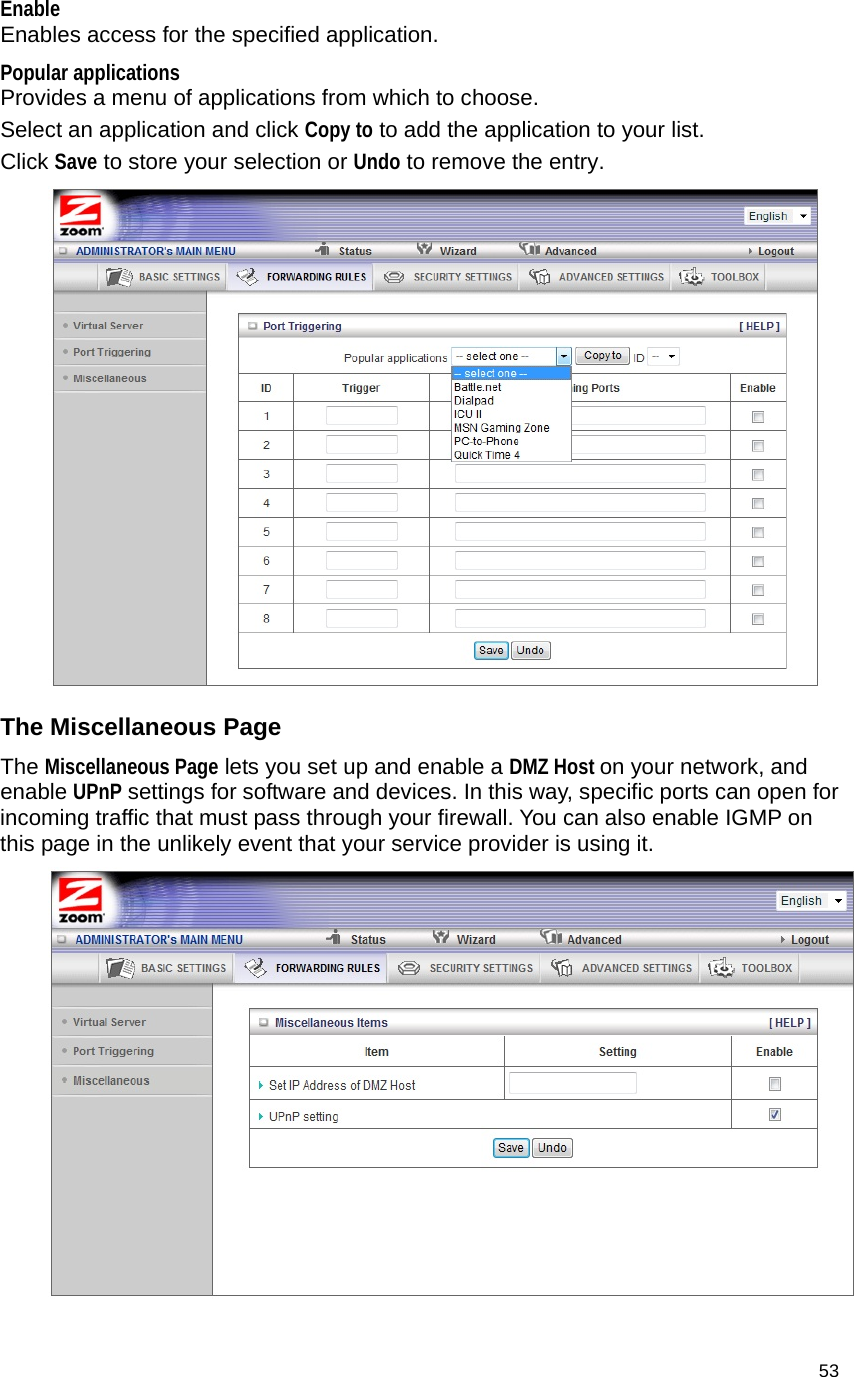                                    53 Enable  Enables access for the specified application. Popular applications  Provides a menu of applications from which to choose.   Select an application and click Copy to to add the application to your list. Click Save to store your selection or Undo to remove the entry.  The Miscellaneous Page The Miscellaneous Page lets you set up and enable a DMZ Host on your network, and enable UPnP settings for software and devices. In this way, specific ports can open for incoming traffic that must pass through your firewall. You can also enable IGMP on this page in the unlikely event that your service provider is using it.  