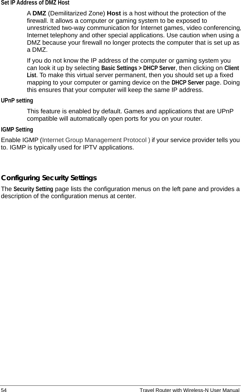 54                                                          Travel Router with Wireless-N User Manual Set IP Address of DMZ Host  A DMZ (Demilitarized Zone) Host is a host without the protection of the firewall. It allows a computer or gaming system to be exposed to unrestricted two-way communication for Internet games, video conferencing, Internet telephony and other special applications. Use caution when using a DMZ because your firewall no longer protects the computer that is set up as a DMZ. If you do not know the IP address of the computer or gaming system you can look it up by selecting Basic Settings &gt; DHCP Server, then clicking on Client List. To make this virtual server permanent, then you should set up a fixed mapping to your computer or gaming device on the DHCP Server page. Doing this ensures that your computer will keep the same IP address. UPnP setting  This feature is enabled by default. Games and applications that are UPnP compatible will automatically open ports for you on your router. IGMP Setting Enable IGMP (Internet Group Management Protocol ) if your service provider tells you to. IGMP is typically used for IPTV applications.    Configuring Security Settings The Security Setting page lists the configuration menus on the left pane and provides a description of the configuration menus at center. 