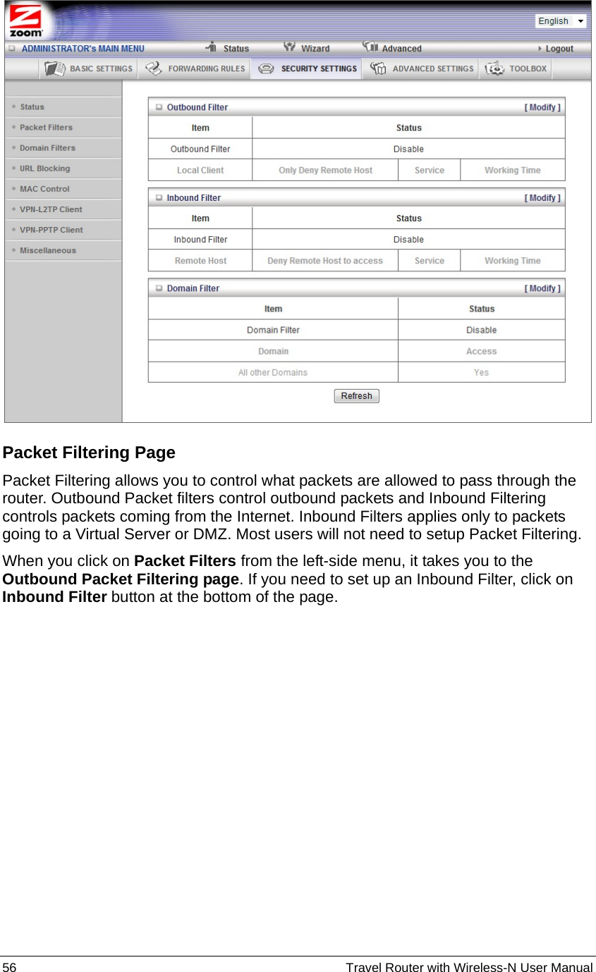 56                                                          Travel Router with Wireless-N User Manual  Packet Filtering Page Packet Filtering allows you to control what packets are allowed to pass through the router. Outbound Packet filters control outbound packets and Inbound Filtering controls packets coming from the Internet. Inbound Filters applies only to packets going to a Virtual Server or DMZ. Most users will not need to setup Packet Filtering. When you click on Packet Filters from the left-side menu, it takes you to the Outbound Packet Filtering page. If you need to set up an Inbound Filter, click on Inbound Filter button at the bottom of the page. 