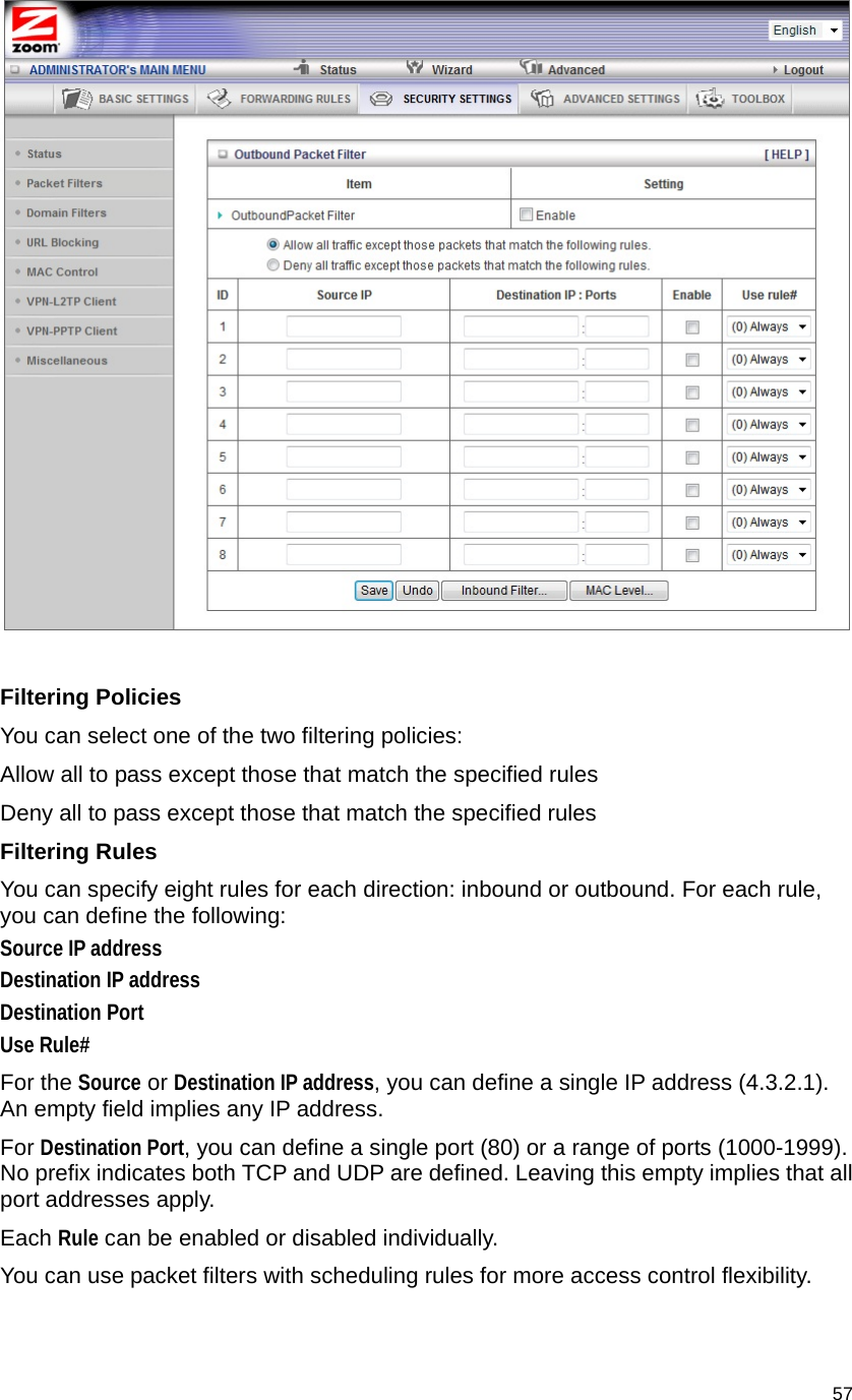                                    57   Filtering Policies You can select one of the two filtering policies: Allow all to pass except those that match the specified rules   Deny all to pass except those that match the specified rules Filtering Rules You can specify eight rules for each direction: inbound or outbound. For each rule, you can define the following:   Source IP address   Destination IP address   Destination Port   Use Rule# For the Source or Destination IP address, you can define a single IP address (4.3.2.1). An empty field implies any IP address.   For Destination Port, you can define a single port (80) or a range of ports (1000-1999). No prefix indicates both TCP and UDP are defined. Leaving this empty implies that all port addresses apply.   Each Rule can be enabled or disabled individually. You can use packet filters with scheduling rules for more access control flexibility. 