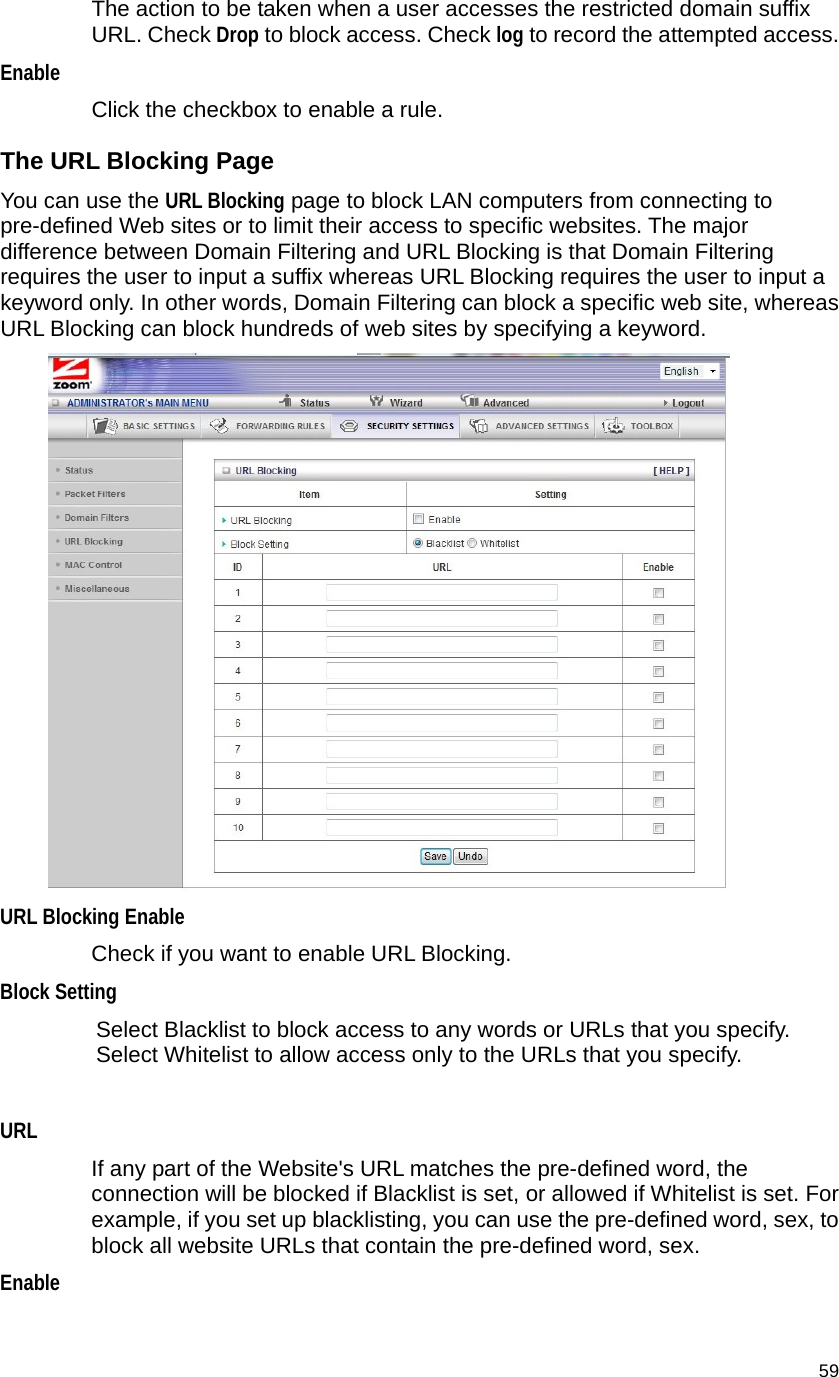                                    59 The action to be taken when a user accesses the restricted domain suffix URL. Check Drop to block access. Check log to record the attempted access.   Enable  Click the checkbox to enable a rule.   The URL Blocking Page You can use the URL Blocking page to block LAN computers from connecting to pre-defined Web sites or to limit their access to specific websites. The major difference between Domain Filtering and URL Blocking is that Domain Filtering requires the user to input a suffix whereas URL Blocking requires the user to input a keyword only. In other words, Domain Filtering can block a specific web site, whereas URL Blocking can block hundreds of web sites by specifying a keyword.  URL Blocking Enable   Check if you want to enable URL Blocking.   Block Setting Select Blacklist to block access to any words or URLs that you specify.   Select Whitelist to allow access only to the URLs that you specify.  URL  If any part of the Website&apos;s URL matches the pre-defined word, the connection will be blocked if Blacklist is set, or allowed if Whitelist is set. For example, if you set up blacklisting, you can use the pre-defined word, sex, to block all website URLs that contain the pre-defined word, sex.   Enable  