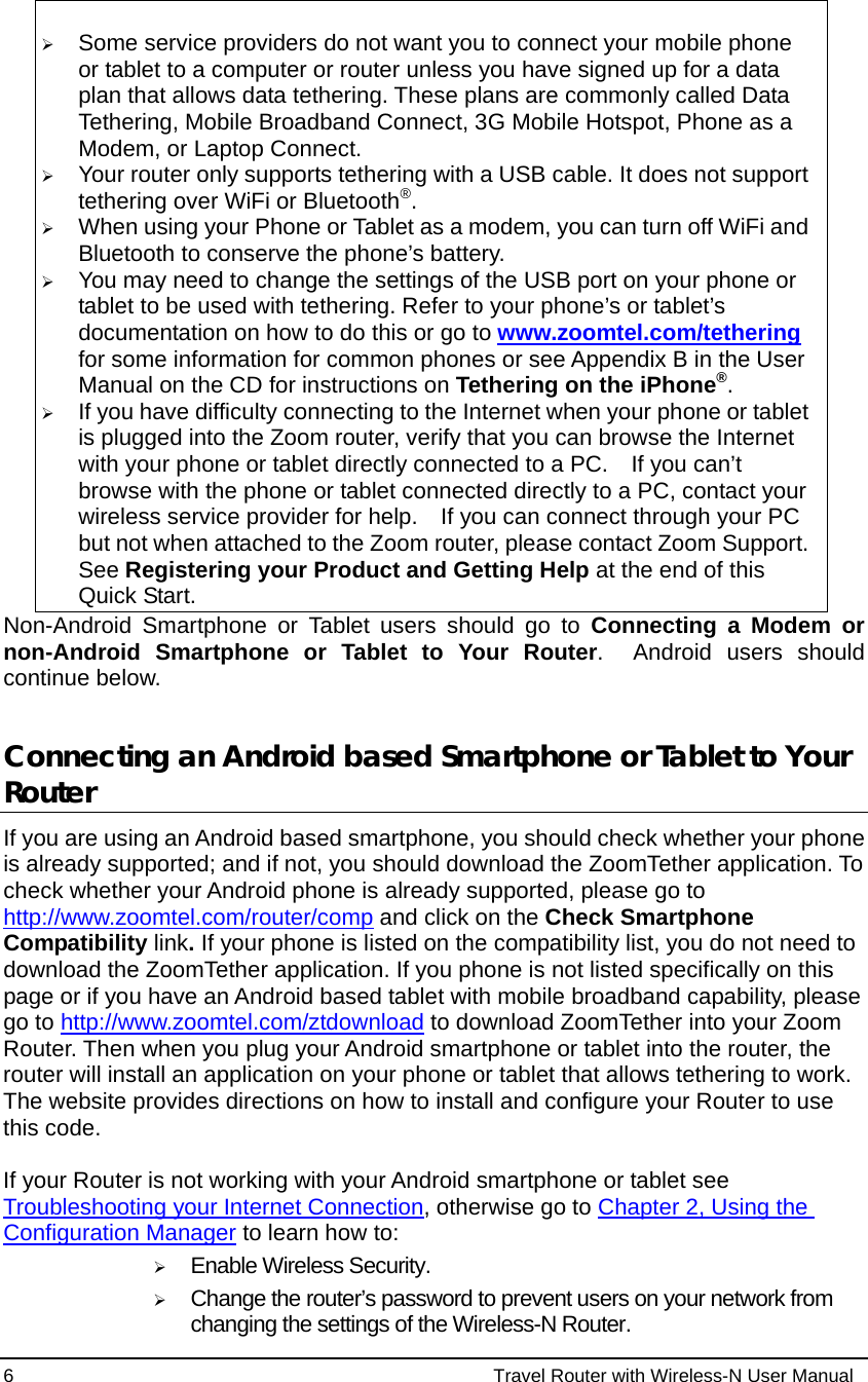 6                                                          Travel Router with Wireless-N User Manual  ¾ Some service providers do not want you to connect your mobile phone or tablet to a computer or router unless you have signed up for a data plan that allows data tethering. These plans are commonly called Data Tethering, Mobile Broadband Connect, 3G Mobile Hotspot, Phone as a Modem, or Laptop Connect. ¾ Your router only supports tethering with a USB cable. It does not support tethering over WiFi or Bluetooth®. ¾ When using your Phone or Tablet as a modem, you can turn off WiFi and Bluetooth to conserve the phone’s battery. ¾ You may need to change the settings of the USB port on your phone or tablet to be used with tethering. Refer to your phone’s or tablet’s documentation on how to do this or go to www.zoomtel.com/tethering for some information for common phones or see Appendix B in the User Manual on the CD for instructions on Tethering on the iPhone®. ¾ If you have difficulty connecting to the Internet when your phone or tablet is plugged into the Zoom router, verify that you can browse the Internet with your phone or tablet directly connected to a PC.    If you can’t browse with the phone or tablet connected directly to a PC, contact your wireless service provider for help.    If you can connect through your PC but not when attached to the Zoom router, please contact Zoom Support. See Registering your Product and Getting Help at the end of this Quick Start. Non-Android Smartphone or Tablet users should go to Connecting a Modem or non-Android Smartphone or Tablet to Your Router.  Android users should continue below.  Connecting an Android based Smartphone or Tablet to Your Router  If you are using an Android based smartphone, you should check whether your phone is already supported; and if not, you should download the ZoomTether application. To check whether your Android phone is already supported, please go to http://www.zoomtel.com/router/comp and click on the Check Smartphone Compatibility link. If your phone is listed on the compatibility list, you do not need to download the ZoomTether application. If you phone is not listed specifically on this page or if you have an Android based tablet with mobile broadband capability, please go to http://www.zoomtel.com/ztdownload to download ZoomTether into your Zoom Router. Then when you plug your Android smartphone or tablet into the router, the router will install an application on your phone or tablet that allows tethering to work.  The website provides directions on how to install and configure your Router to use this code.  If your Router is not working with your Android smartphone or tablet see Troubleshooting your Internet Connection, otherwise go to Chapter 2, Using the Configuration Manager to learn how to: ¾ Enable Wireless Security.  ¾ Change the router’s password to prevent users on your network from changing the settings of the Wireless-N Router. 