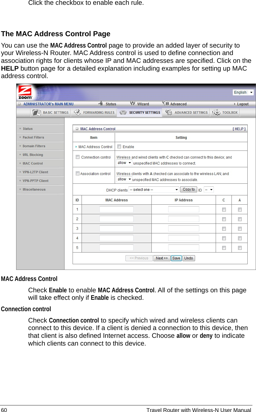 60                                                          Travel Router with Wireless-N User Manual Click the checkbox to enable each rule.  The MAC Address Control Page You can use the MAC Address Control page to provide an added layer of security to your Wireless-N Router. MAC Address control is used to define connection and association rights for clients whose IP and MAC addresses are specified. Click on the HELP button page for a detailed explanation including examples for setting up MAC address control.  MAC Address Control   Check Enable to enable MAC Address Control. All of the settings on this page will take effect only if Enable is checked. Connection control  Check Connection control to specify which wired and wireless clients can connect to this device. If a client is denied a connection to this device, then that client is also defined Internet access. Choose allow or deny to indicate which clients can connect to this device. 