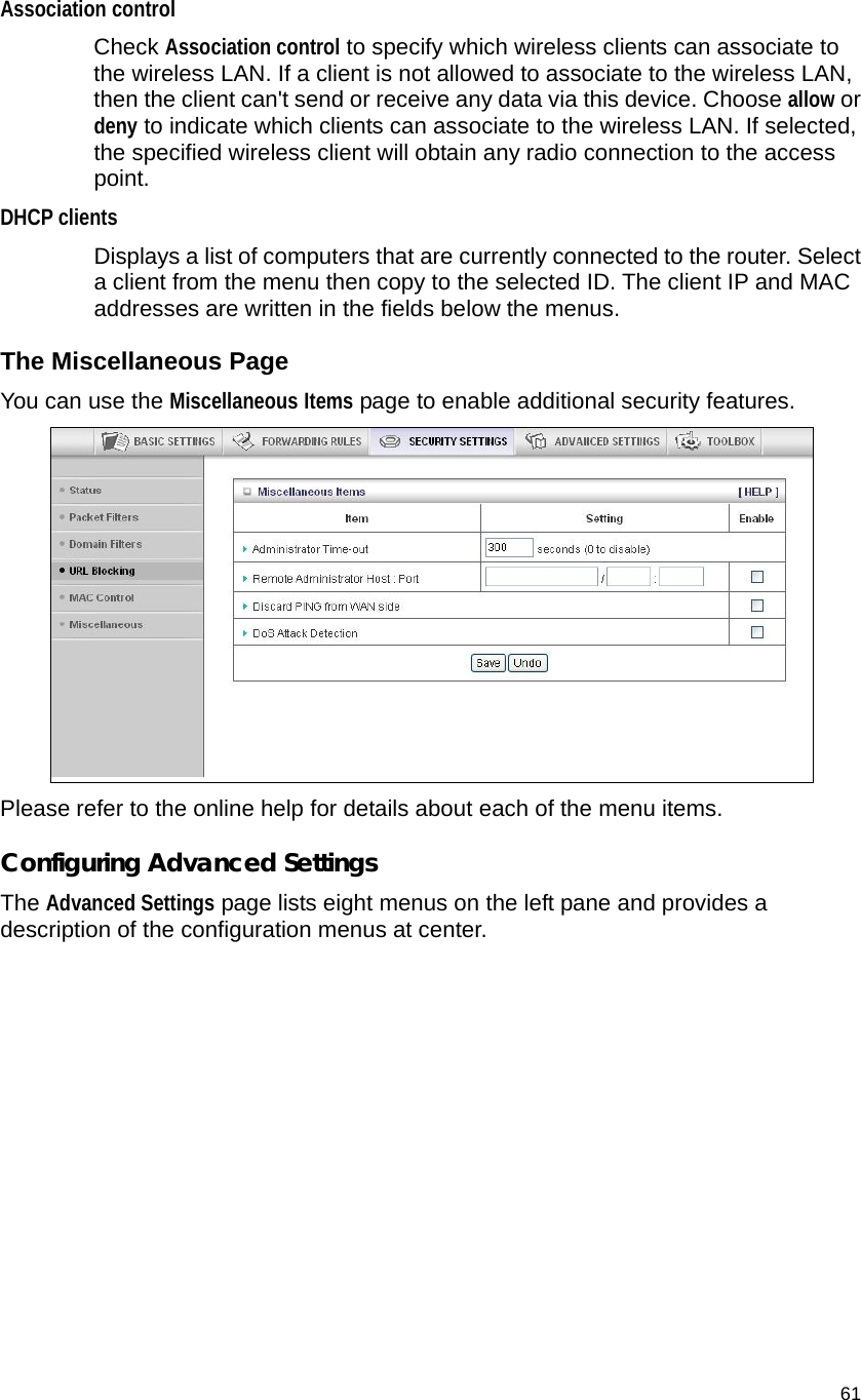                                    61 Association control   Check Association control to specify which wireless clients can associate to the wireless LAN. If a client is not allowed to associate to the wireless LAN, then the client can&apos;t send or receive any data via this device. Choose allow or deny to indicate which clients can associate to the wireless LAN. If selected, the specified wireless client will obtain any radio connection to the access point. DHCP clients  Displays a list of computers that are currently connected to the router. Select a client from the menu then copy to the selected ID. The client IP and MAC addresses are written in the fields below the menus. The Miscellaneous Page You can use the Miscellaneous Items page to enable additional security features.  Please refer to the online help for details about each of the menu items. Configuring Advanced Settings The Advanced Settings page lists eight menus on the left pane and provides a description of the configuration menus at center. 