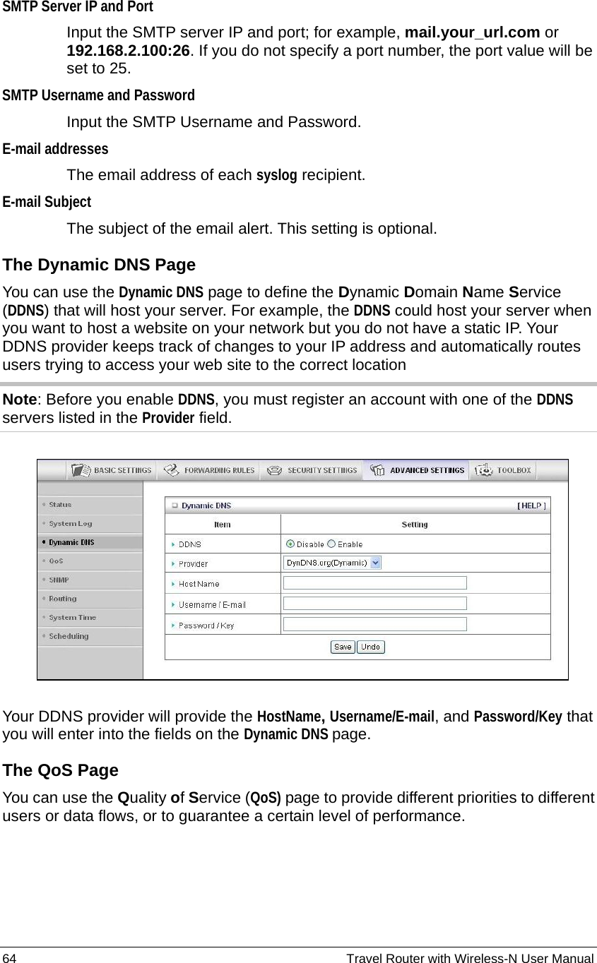 64                                                          Travel Router with Wireless-N User Manual SMTP Server IP and Port Input the SMTP server IP and port; for example, mail.your_url.com or 192.168.2.100:26. If you do not specify a port number, the port value will be set to 25.   SMTP Username and Password Input the SMTP Username and Password.   E-mail addresses The email address of each syslog recipient.   E-mail Subject The subject of the email alert. This setting is optional. The Dynamic DNS Page You can use the Dynamic DNS page to define the Dynamic Domain Name Service (DDNS) that will host your server. For example, the DDNS could host your server when you want to host a website on your network but you do not have a static IP. Your DDNS provider keeps track of changes to your IP address and automatically routes users trying to access your web site to the correct location   Note: Before you enable DDNS, you must register an account with one of the DDNS servers listed in the Provider field.     Your DDNS provider will provide the HostName, Username/E-mail, and Password/Key that you will enter into the fields on the Dynamic DNS page. The QoS Page You can use the Quality of Service (QoS) page to provide different priorities to different users or data flows, or to guarantee a certain level of performance.   