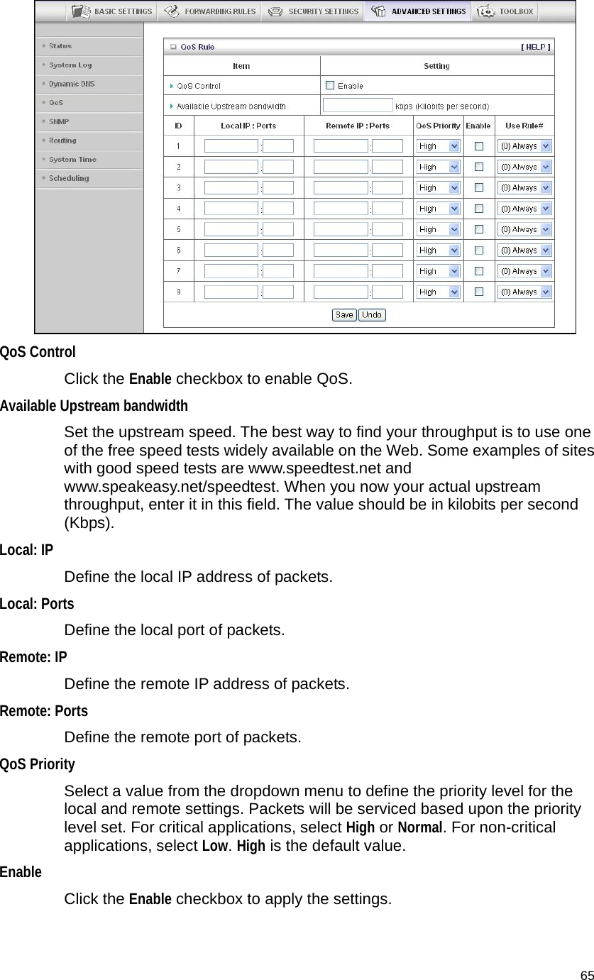                                    65  QoS Control  Click the Enable checkbox to enable QoS. Available Upstream bandwidth   Set the upstream speed. The best way to find your throughput is to use one of the free speed tests widely available on the Web. Some examples of sites with good speed tests are www.speedtest.net and www.speakeasy.net/speedtest. When you now your actual upstream throughput, enter it in this field. The value should be in kilobits per second (Kbps). Local: IP Define the local IP address of packets. Local: Ports Define the local port of packets. Remote: IP   Define the remote IP address of packets. Remote: Ports Define the remote port of packets. QoS Priority   Select a value from the dropdown menu to define the priority level for the local and remote settings. Packets will be serviced based upon the priority level set. For critical applications, select High or Normal. For non-critical applications, select Low. High is the default value. Enable Click the Enable checkbox to apply the settings. 