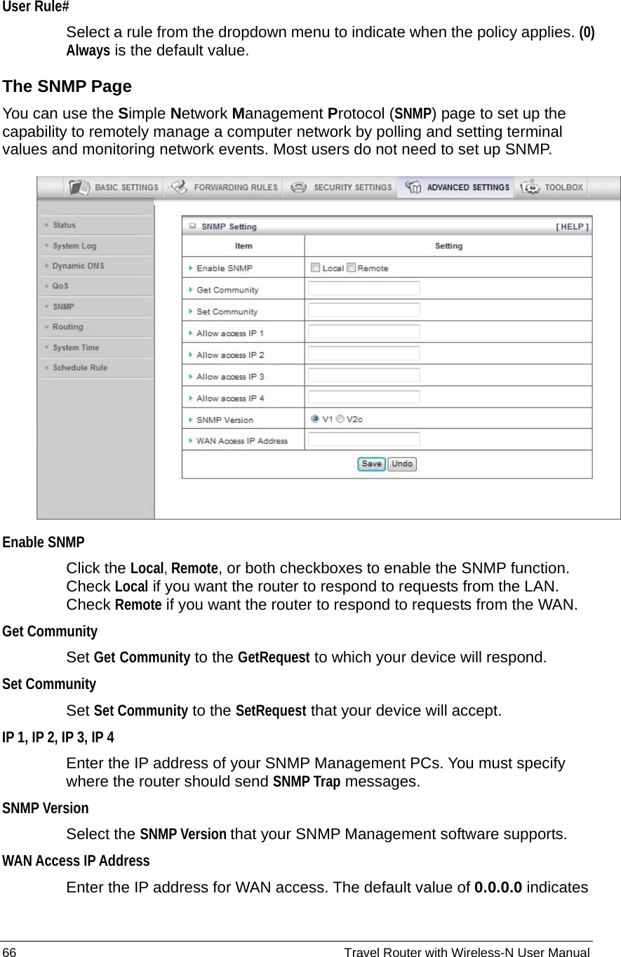 66                                                          Travel Router with Wireless-N User Manual User Rule# Select a rule from the dropdown menu to indicate when the policy applies. (0) Always is the default value. The SNMP Page You can use the Simple Network Management Protocol (SNMP) page to set up the capability to remotely manage a computer network by polling and setting terminal values and monitoring network events. Most users do not need to set up SNMP.   Enable SNMP Click the Local, Remote, or both checkboxes to enable the SNMP function. Check Local if you want the router to respond to requests from the LAN. Check Remote if you want the router to respond to requests from the WAN.   Get Community Set Get Community to the GetRequest to which your device will respond.   Set Community Set Set Community to the SetRequest that your device will accept. IP 1, IP 2, IP 3, IP 4   Enter the IP address of your SNMP Management PCs. You must specify where the router should send SNMP Trap messages. SNMP Version Select the SNMP Version that your SNMP Management software supports. WAN Access IP Address   Enter the IP address for WAN access. The default value of 0.0.0.0 indicates 