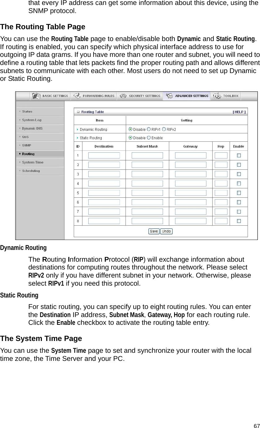                                    67 that every IP address can get some information about this device, using the SNMP protocol.   The Routing Table Page You can use the Routing Table page to enable/disable both Dynamic and Static Routing. If routing is enabled, you can specify which physical interface address to use for outgoing IP data grams. If you have more than one router and subnet, you will need to define a routing table that lets packets find the proper routing path and allows different subnets to communicate with each other. Most users do not need to set up Dynamic or Static Routing.   Dynamic Routing The Routing Information Protocol (RIP) will exchange information about destinations for computing routes throughout the network. Please select RIPv2 only if you have different subnet in your network. Otherwise, please select RIPv1 if you need this protocol. Static Routing For static routing, you can specify up to eight routing rules. You can enter the Destination IP address, Subnet Mask, Gateway, Hop for each routing rule. Click the Enable checkbox to activate the routing table entry. The System Time Page You can use the System Time page to set and synchronize your router with the local time zone, the Time Server and your PC.    