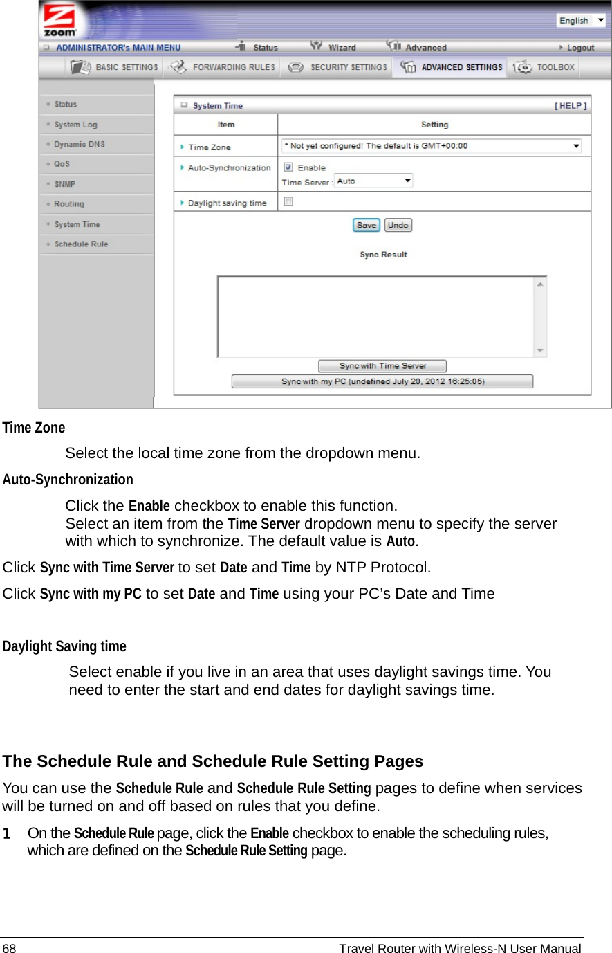 68                                                          Travel Router with Wireless-N User Manual  Time Zone Select the local time zone from the dropdown menu.   Auto-Synchronization Click the Enable checkbox to enable this function. Select an item from the Time Server dropdown menu to specify the server with which to synchronize. The default value is Auto. Click Sync with Time Server to set Date and Time by NTP Protocol. Click Sync with my PC to set Date and Time using your PC’s Date and Time  Daylight Saving time Select enable if you live in an area that uses daylight savings time. You need to enter the start and end dates for daylight savings time.  The Schedule Rule and Schedule Rule Setting Pages You can use the Schedule Rule and Schedule Rule Setting pages to define when services will be turned on and off based on rules that you define. 1  On the Schedule Rule page, click the Enable checkbox to enable the scheduling rules, which are defined on the Schedule Rule Setting page.  