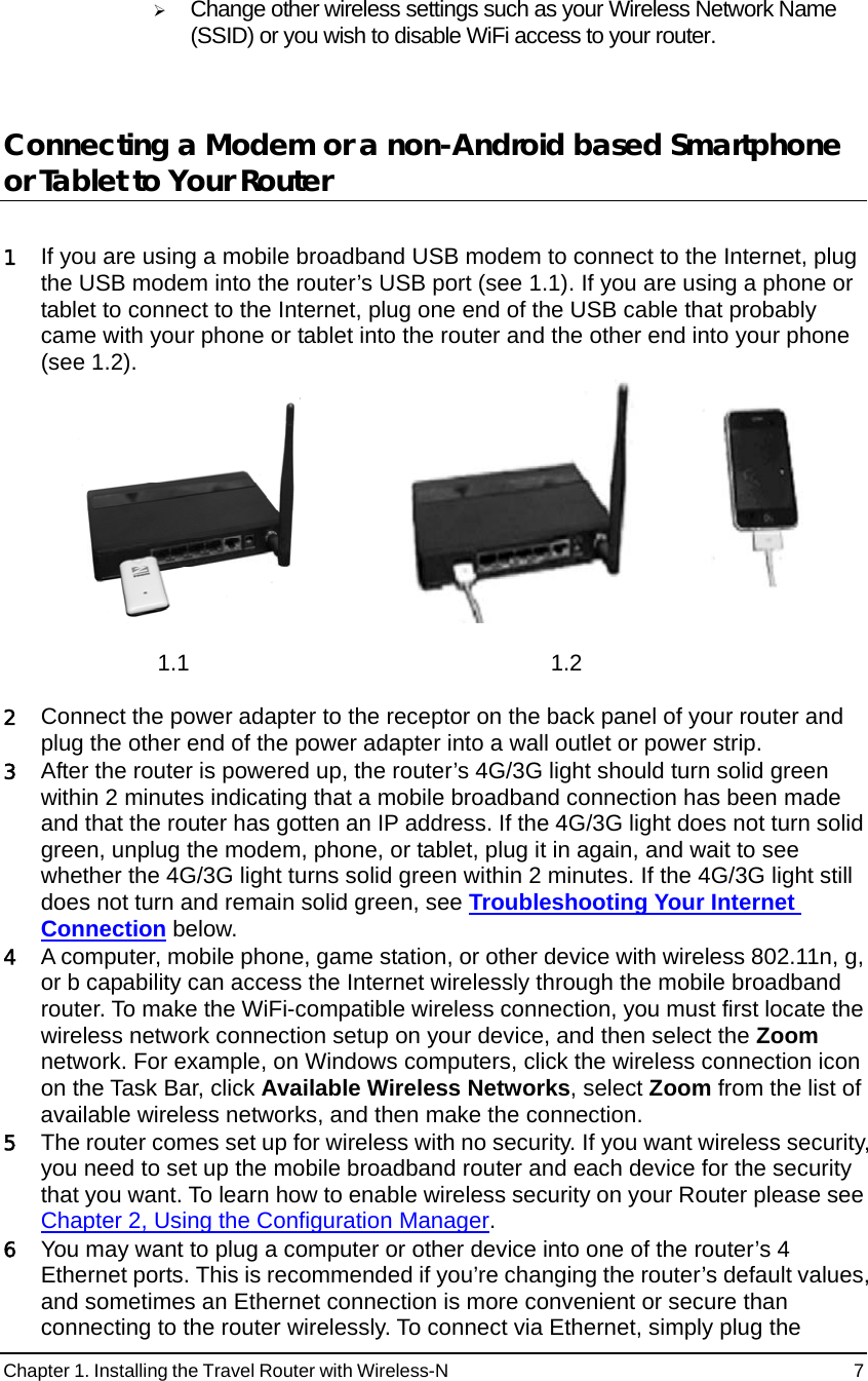 Chapter 1. Installing the Travel Router with Wireless-N                                                 7 ¾ Change other wireless settings such as your Wireless Network Name (SSID) or you wish to disable WiFi access to your router.     Connecting a Modem or a non-Android based Smartphone or Tablet to Your Router    1 If you are using a mobile broadband USB modem to connect to the Internet, plug the USB modem into the router’s USB port (see 1.1). If you are using a phone or tablet to connect to the Internet, plug one end of the USB cable that probably came with your phone or tablet into the router and the other end into your phone (see 1.2).        1.1 1.2  2 Connect the power adapter to the receptor on the back panel of your router and plug the other end of the power adapter into a wall outlet or power strip. 3 After the router is powered up, the router’s 4G/3G light should turn solid green within 2 minutes indicating that a mobile broadband connection has been made and that the router has gotten an IP address. If the 4G/3G light does not turn solid green, unplug the modem, phone, or tablet, plug it in again, and wait to see whether the 4G/3G light turns solid green within 2 minutes. If the 4G/3G light still does not turn and remain solid green, see Troubleshooting Your Internet Connection below.   4 A computer, mobile phone, game station, or other device with wireless 802.11n, g, or b capability can access the Internet wirelessly through the mobile broadband router. To make the WiFi-compatible wireless connection, you must first locate the wireless network connection setup on your device, and then select the Zoom network. For example, on Windows computers, click the wireless connection icon on the Task Bar, click Available Wireless Networks, select Zoom from the list of available wireless networks, and then make the connection.   5 The router comes set up for wireless with no security. If you want wireless security, you need to set up the mobile broadband router and each device for the security that you want. To learn how to enable wireless security on your Router please see Chapter 2, Using the Configuration Manager.   6 You may want to plug a computer or other device into one of the router’s 4 Ethernet ports. This is recommended if you’re changing the router’s default values, and sometimes an Ethernet connection is more convenient or secure than connecting to the router wirelessly. To connect via Ethernet, simply plug the 