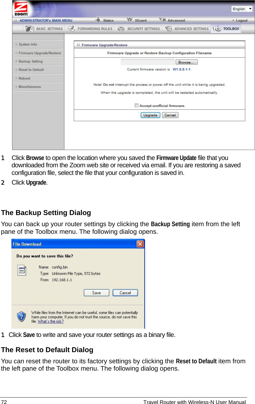 72                                                          Travel Router with Wireless-N User Manual  1  Click Browse to open the location where you saved the Firmware Update file that you downloaded from the Zoom web site or received via email. If you are restoring a saved configuration file, select the file that your configuration is saved in. 2  Click Upgrade.  The Backup Setting Dialog You can back up your router settings by clicking the Backup Setting item from the left pane of the Toolbox menu. The following dialog opens.    1 Click Save to write and save your router settings as a binary file. The Reset to Default Dialog You can reset the router to its factory settings by clicking the Reset to Default item from the left pane of the Toolbox menu. The following dialog opens. 