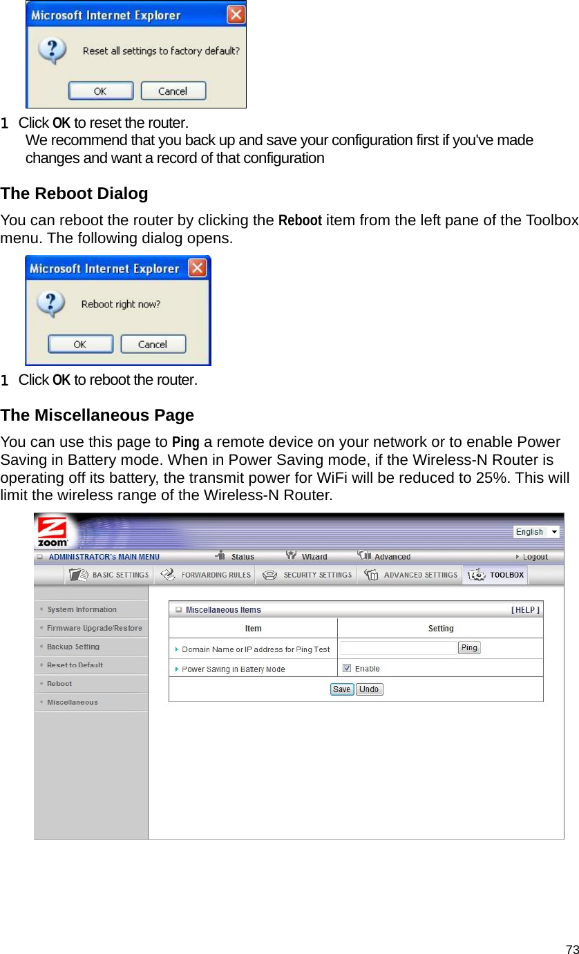                                    73  1 Click OK to reset the router.  We recommend that you back up and save your configuration first if you&apos;ve made changes and want a record of that configuration The Reboot Dialog You can reboot the router by clicking the Reboot item from the left pane of the Toolbox menu. The following dialog opens.  1 Click OK to reboot the router. The Miscellaneous Page You can use this page to Ping a remote device on your network or to enable Power Saving in Battery mode. When in Power Saving mode, if the Wireless-N Router is operating off its battery, the transmit power for WiFi will be reduced to 25%. This will limit the wireless range of the Wireless-N Router.   