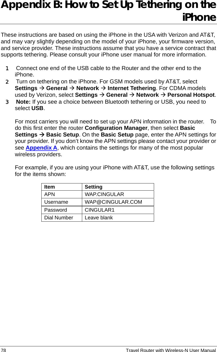 78                                                          Travel Router with Wireless-N User Manual Appendix B: How to Set Up Tethering on the iPhone  These instructions are based on using the iPhone in the USA with Verizon and AT&amp;T, and may vary slightly depending on the model of your iPhone, your firmware version, and service provider. These instructions assume that you have a service contract that supports tethering. Please consult your iPhone user manual for more information.  1   Connect one end of the USB cable to the Router and the other end to the iPhone.  2   Turn on tethering on the iPhone. For GSM models used by AT&amp;T, select Settings Æ General Æ Network Æ Internet Tethering. For CDMA models used by Verizon, select Settings Æ General Æ Network Æ Personal Hotspot. 3  Note: If you see a choice between Bluetooth tethering or USB, you need to select USB.  For most carriers you will need to set up your APN information in the router.    To do this first enter the router Configuration Manager, then select Basic Settings Æ Basic Setup. On the Basic Setup page, enter the APN settings for your provider. If you don’t know the APN settings please contact your provider or see Appendix A, which contains the settings for many of the most popular wireless providers.  For example, if you are using your iPhone with AT&amp;T, use the following settings for the items shown:    Item Setting APN WAP.CINGULAR Username WAP@CINGULAR.COM   Password CINGULAR1 Dial Number  Leave blank  