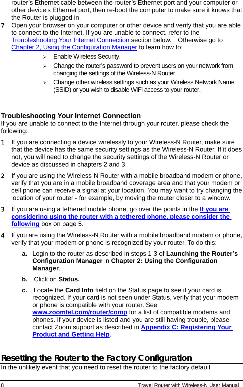 8                                                          Travel Router with Wireless-N User Manual router’s Ethernet cable between the router’s Ethernet port and your computer or other device’s Ethernet port, then re-boot the computer to make sure it knows that the Router is plugged in. 7 Open your browser on your computer or other device and verify that you are able to connect to the Internet. If you are unable to connect, refer to the Troubleshooting Your Internet Connection section below.    Otherwise go to Chapter 2, Using the Configuration Manager to learn how to: ¾ Enable Wireless Security.  ¾ Change the router’s password to prevent users on your network from changing the settings of the Wireless-N Router. ¾ Change other wireless settings such as your Wireless Network Name (SSID) or you wish to disable WiFi access to your router.   Troubleshooting Your Internet Connection If you are unable to connect to the Internet through your router, please check the following: 1 If you are connecting a device wirelessly to your Wireless-N Router, make sure that the device has the same security settings as the Wireless-N Router. If it does not, you will need to change the security settings of the Wireless-N Router or device as discussed in chapters 2 and 3. 2 If you are using the Wireless-N Router with a mobile broadband modem or phone, verify that you are in a mobile broadband coverage area and that your modem or cell phone can receive a signal at your location. You may want to try changing the location of your router - for example, by moving the router closer to a window. 3 If you are using a tethered mobile phone, go over the points in the If you are considering using the router with a tethered phone, please consider the following box on page 5.     4 If you are using the Wireless-N Router with a mobile broadband modem or phone, verify that your modem or phone is recognized by your router. To do this:   a.  Login to the router as described in steps 1-3 of Launching the Router’s Configuration Manager in Chapter 2: Using the Configuration Manager. b.  Click on Status. c.  Locate the Card Info field on the Status page to see if your card is recognized. If your card is not seen under Status, verify that your modem or phone is compatible with your router. See www.zoomtel.com/router/comp for a list of compatible modems and phones. If your device is listed and you are still having trouble, please contact Zoom support as described in Appendix C: Registering Your Product and Getting Help.  Resetting the Router to the Factory Configuration In the unlikely event that you need to reset the router to the factory default 