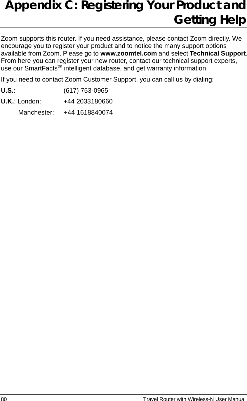 80                                                          Travel Router with Wireless-N User Manual Appendix C: Registering Your Product and Getting Help Zoom supports this router. If you need assistance, please contact Zoom directly. We encourage you to register your product and to notice the many support options available from Zoom. Please go to www.zoomtel.com and select Technical Support. From here you can register your new router, contact our technical support experts, use our SmartFactstm intelligent database, and get warranty information.   If you need to contact Zoom Customer Support, you can call us by dialing:   U.S.:         (617) 753-0965  U.K.: London:     +44 2033180660    Manchester:   +44 1618840074  