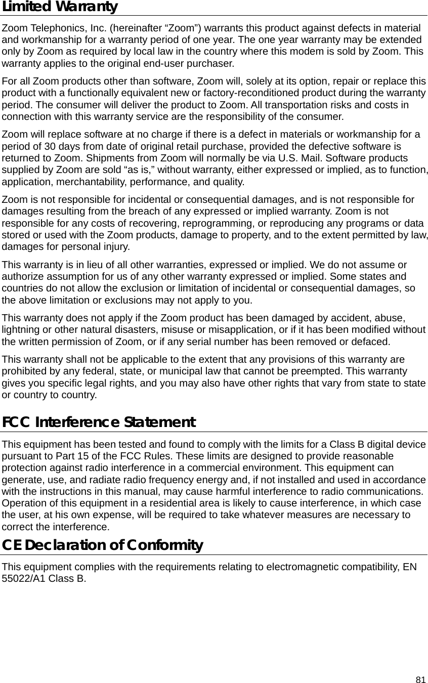                                    81 Limited Warranty Zoom Telephonics, Inc. (hereinafter “Zoom”) warrants this product against defects in material and workmanship for a warranty period of one year. The one year warranty may be extended only by Zoom as required by local law in the country where this modem is sold by Zoom. This warranty applies to the original end-user purchaser. For all Zoom products other than software, Zoom will, solely at its option, repair or replace this product with a functionally equivalent new or factory-reconditioned product during the warranty period. The consumer will deliver the product to Zoom. All transportation risks and costs in connection with this warranty service are the responsibility of the consumer. Zoom will replace software at no charge if there is a defect in materials or workmanship for a period of 30 days from date of original retail purchase, provided the defective software is returned to Zoom. Shipments from Zoom will normally be via U.S. Mail. Software products supplied by Zoom are sold “as is,” without warranty, either expressed or implied, as to function, application, merchantability, performance, and quality. Zoom is not responsible for incidental or consequential damages, and is not responsible for damages resulting from the breach of any expressed or implied warranty. Zoom is not responsible for any costs of recovering, reprogramming, or reproducing any programs or data stored or used with the Zoom products, damage to property, and to the extent permitted by law, damages for personal injury.   This warranty is in lieu of all other warranties, expressed or implied. We do not assume or authorize assumption for us of any other warranty expressed or implied. Some states and countries do not allow the exclusion or limitation of incidental or consequential damages, so the above limitation or exclusions may not apply to you. This warranty does not apply if the Zoom product has been damaged by accident, abuse, lightning or other natural disasters, misuse or misapplication, or if it has been modified without the written permission of Zoom, or if any serial number has been removed or defaced. This warranty shall not be applicable to the extent that any provisions of this warranty are prohibited by any federal, state, or municipal law that cannot be preempted. This warranty gives you specific legal rights, and you may also have other rights that vary from state to state or country to country. FCC Interference Statement This equipment has been tested and found to comply with the limits for a Class B digital device pursuant to Part 15 of the FCC Rules. These limits are designed to provide reasonable protection against radio interference in a commercial environment. This equipment can generate, use, and radiate radio frequency energy and, if not installed and used in accordance with the instructions in this manual, may cause harmful interference to radio communications. Operation of this equipment in a residential area is likely to cause interference, in which case the user, at his own expense, will be required to take whatever measures are necessary to correct the interference. CE Declaration of Conformity This equipment complies with the requirements relating to electromagnetic compatibility, EN 55022/A1 Class B.
