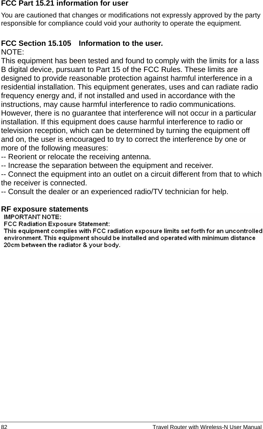 82                                                          Travel Router with Wireless-N User Manual FCC Part 15.21 information for user You are cautioned that changes or modifications not expressly approved by the party responsible for compliance could void your authority to operate the equipment.  FCC Section 15.105    Information to the user. NOTE:  This equipment has been tested and found to comply with the limits for a lass B digital device, pursuant to Part 15 of the FCC Rules. These limits are designed to provide reasonable protection against harmful interference in a residential installation. This equipment generates, uses and can radiate radio frequency energy and, if not installed and used in accordance with the instructions, may cause harmful interference to radio communications. However, there is no guarantee that interference will not occur in a particular installation. If this equipment does cause harmful interference to radio or television reception, which can be determined by turning the equipment off and on, the user is encouraged to try to correct the interference by one or more of the following measures: -- Reorient or relocate the receiving antenna. -- Increase the separation between the equipment and receiver.   -- Connect the equipment into an outlet on a circuit different from that to which the receiver is connected.   -- Consult the dealer or an experienced radio/TV technician for help.  RF exposure statements    