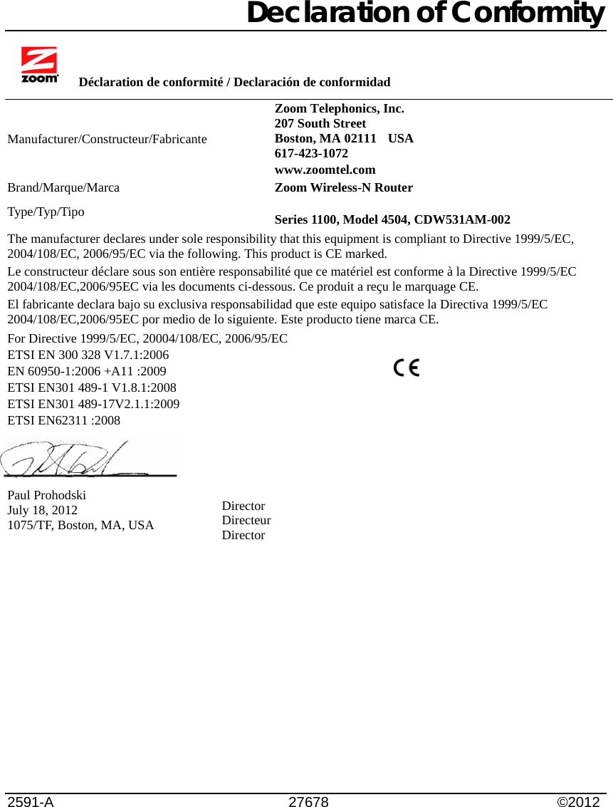                  Declaration of Conformity        Déclaration de conformité / Declaración de conformidad  Manufacturer/Constructeur/Fabricante Zoom Telephonics, Inc.   207 South Street Boston, MA 02111    USA 617-423-1072    www.zoomtel.com Brand/Marque/Marca  Zoom Wireless-N Router Type/Typ/Tipo  Series 1100, Model 4504, CDW531AM-002 The manufacturer declares under sole responsibility that this equipment is compliant to Directive 1999/5/EC, 2004/108/EC, 2006/95/EC via the following. This product is CE marked. Le constructeur déclare sous son entière responsabilité que ce matériel est conforme à la Directive 1999/5/EC 2004/108/EC,2006/95EC via les documents ci-dessous. Ce produit a reçu le marquage CE.  El fabricante declara bajo su exclusiva responsabilidad que este equipo satisface la Directiva 1999/5/EC 2004/108/EC,2006/95EC por medio de lo siguiente. Este producto tiene marca CE.    For Directive 1999/5/EC, 20004/108/EC, 2006/95/EC ETSI EN 300 328 V1.7.1:2006 EN 60950-1:2006 +A11 :2009 ETSI EN301 489-1 V1.8.1:2008  ETSI EN301 489-17V2.1.1:2009 ETSI EN62311 :2008     Paul Prohodski July 18, 2012 1075/TF, Boston, MA, USA              2591-A     27678           ©2012  Director Directeur Director