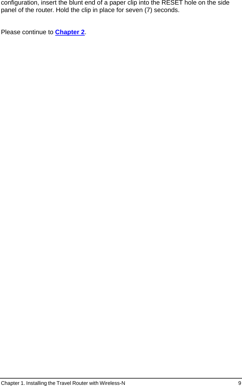 Chapter 1. Installing the Travel Router with Wireless-N                                                 9 configuration, insert the blunt end of a paper clip into the RESET hole on the side panel of the router. Hold the clip in place for seven (7) seconds.   Please continue to Chapter 2.    