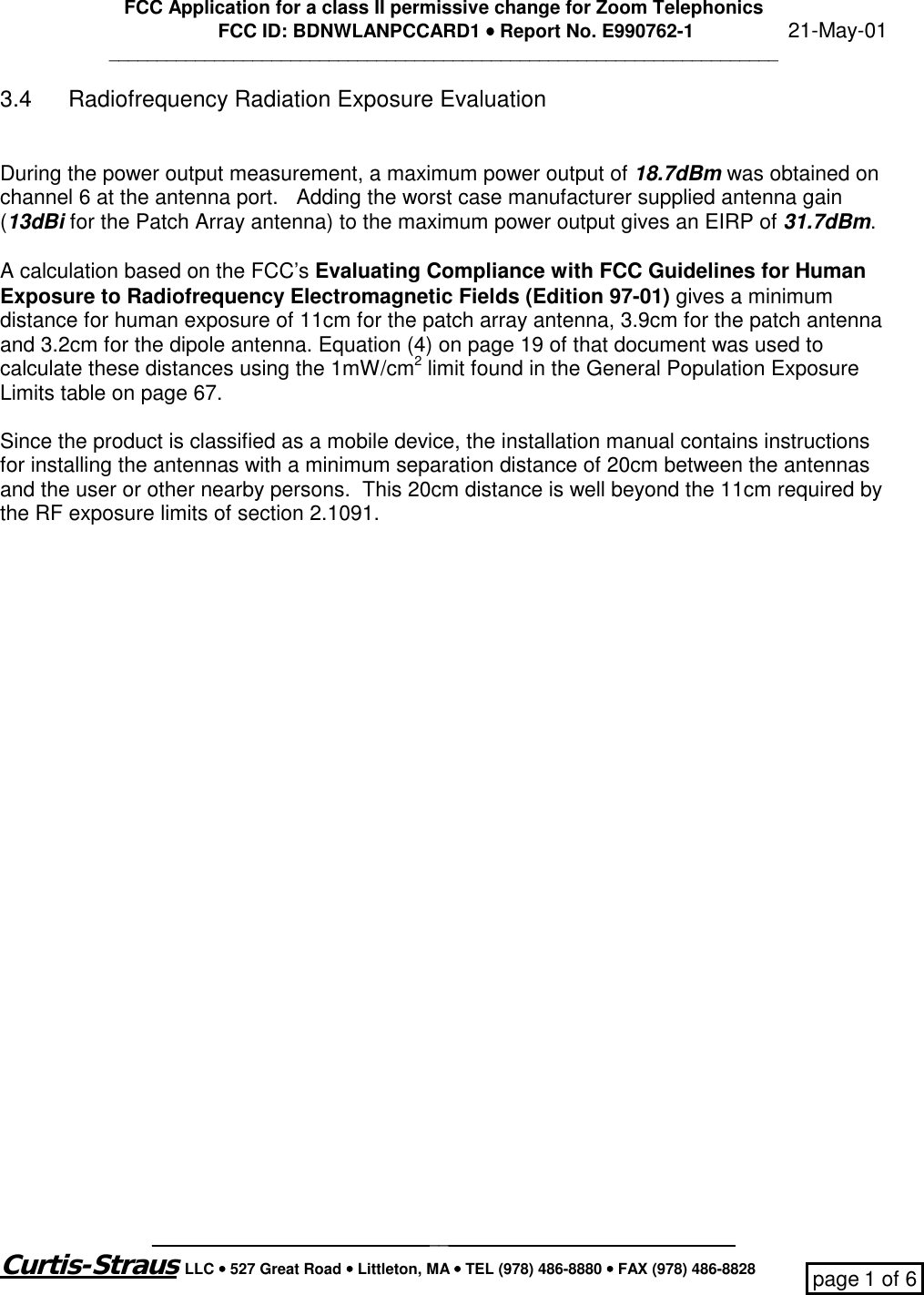 FCC Application for a class II permissive change for Zoom TelephonicsFCC ID: BDNWLANPCCARD1 •••• Report No. E990762-1                  21-May-01___________________________________________________________________________________________________________________________________Curtis-Straus LLC •••• 527 Great Road •••• Littleton, MA •••• TEL (978) 486-8880 •••• FAX (978) 486-8828 page 1 of 63.4 Radiofrequency Radiation Exposure EvaluationDuring the power output measurement, a maximum power output of 18.7dBm was obtained onchannel 6 at the antenna port.   Adding the worst case manufacturer supplied antenna gain(13dBi for the Patch Array antenna) to the maximum power output gives an EIRP of 31.7dBm.A calculation based on the FCC’s Evaluating Compliance with FCC Guidelines for HumanExposure to Radiofrequency Electromagnetic Fields (Edition 97-01) gives a minimumdistance for human exposure of 11cm for the patch array antenna, 3.9cm for the patch antennaand 3.2cm for the dipole antenna. Equation (4) on page 19 of that document was used tocalculate these distances using the 1mW/cm2 limit found in the General Population ExposureLimits table on page 67.Since the product is classified as a mobile device, the installation manual contains instructionsfor installing the antennas with a minimum separation distance of 20cm between the antennasand the user or other nearby persons.  This 20cm distance is well beyond the 11cm required bythe RF exposure limits of section 2.1091.