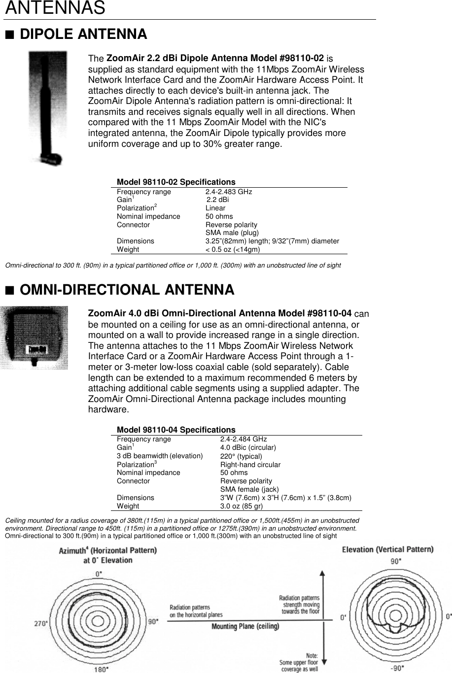 ANTENNAS■ DIPOLE ANTENNAThe ZoomAir 2.2 dBi Dipole Antenna Model #98110-02 issupplied as standard equipment with the 11Mbps ZoomAir WirelessNetwork Interface Card and the ZoomAir Hardware Access Point. Itattaches directly to each device&apos;s built-in antenna jack. TheZoomAir Dipole Antenna&apos;s radiation pattern is omni-directional: Ittransmits and receives signals equally well in all directions. Whencompared with the 11 Mbps ZoomAir Model with the NIC&apos;sintegrated antenna, the ZoomAir Dipole typically provides moreuniform coverage and up to 30% greater range.Model 98110-02 SpecificationsFrequency range 2.4-2.483 GHzGain1 2.2 dBiPolarization2LinearNominal impedance 50 ohmsConnector Reverse polaritySMA male (plug)Dimensions 3.25”(82mm) length; 9/32”(7mm) diameterWeight &lt; 0.5 oz (&lt;14gm)Omni-directional to 300 ft. (90m) in a typical partitioned office or 1,000 ft. (300m) with an unobstructed line of sight■ OMNI-DIRECTIONAL ANTENNAZoomAir 4.0 dBi Omni-Directional Antenna Model #98110-04 canbe mounted on a ceiling for use as an omni-directional antenna, ormounted on a wall to provide increased range in a single direction.The antenna attaches to the 11 Mbps ZoomAir Wireless NetworkInterface Card or a ZoomAir Hardware Access Point through a 1-meter or 3-meter low-loss coaxial cable (sold separately). Cablelength can be extended to a maximum recommended 6 meters byattaching additional cable segments using a supplied adapter. TheZoomAir Omni-Directional Antenna package includes mountinghardware.Model 98110-04 SpecificationsFrequency range 2.4-2.484 GHzGain14.0 dBic (circular)3 dB beamwidth (elevation) 220° (typical)Polarization3Right-hand circularNominal impedance 50 ohmsConnector Reverse polaritySMA female (jack)Dimensions 3”W (7.6cm) x 3”H (7.6cm) x 1.5” (3.8cm)Weight 3.0 oz (85 gr)Ceiling mounted for a radius coverage of 380ft.(115m) in a typical partitioned office or 1,500ft.(455m) in an unobstructedenvironment. Directional range to 450ft. (115m) in a partitioned office or 1275ft.(390m) in an unobstructed environment.Omni-directional to 300 ft.(90m) in a typical partitioned office or 1,000 ft.(300m) with an unobstructed line of sight