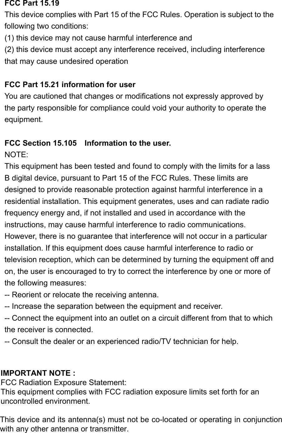 FCC Part 15.19 This device complies with Part 15 of the FCC Rules. Operation is subject to the following two conditions:   (1) this device may not cause harmful interference and   (2) this device must accept any interference received, including interference that may cause undesired operation  FCC Part 15.21 information for user You are cautioned that changes or modifications not expressly approved by the party responsible for compliance could void your authority to operate the equipment.  FCC Section 15.105    Information to the user. NOTE:   This equipment has been tested and found to comply with the limits for a lass B digital device, pursuant to Part 15 of the FCC Rules. These limits are designed to provide reasonable protection against harmful interference in a residential installation. This equipment generates, uses and can radiate radio frequency energy and, if not installed and used in accordance with the instructions, may cause harmful interference to radio communications. However, there is no guarantee that interference will not occur in a particular installation. If this equipment does cause harmful interference to radio or television reception, which can be determined by turning the equipment off and on, the user is encouraged to try to correct the interference by one or more of the following measures: -- Reorient or relocate the receiving antenna. -- Increase the separation between the equipment and receiver.   -- Connect the equipment into an outlet on a circuit different from that to which the receiver is connected.   -- Consult the dealer or an experienced radio/TV technician for help.    IMPORTANT NOTE :  FCC Radiation Exposure Statement:  This equipment complies with FCC radiation exposure limits set forth for an    uncontrolled environment. This device and its antenna(s) must not be co-located or operating in conjunction with any other antenna or transmitter.    
