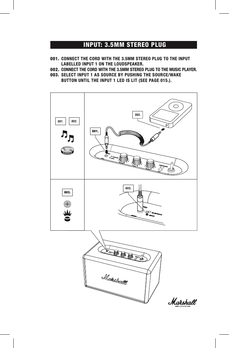 INPUT: 3.5MM STEREO PLUG001. CONNECT THE CORD WITH THE 3.5MM STEREO PLUG TO THE INPUT      LABELLED INPUT 1 ON THE LOUDSPEAKER.002.  CONNECT THE CORD WITH THE 3.5MM STEREO PLUG TO THE MUSIC PLAYER. 003.  SELECT INPUT 1 AS SOURCE BY PUSHING THE SOURCE/WAKE        BUTTON UNTIL THE INPUT 1 LED IS LIT (SEE PAGE 015.).001.003.