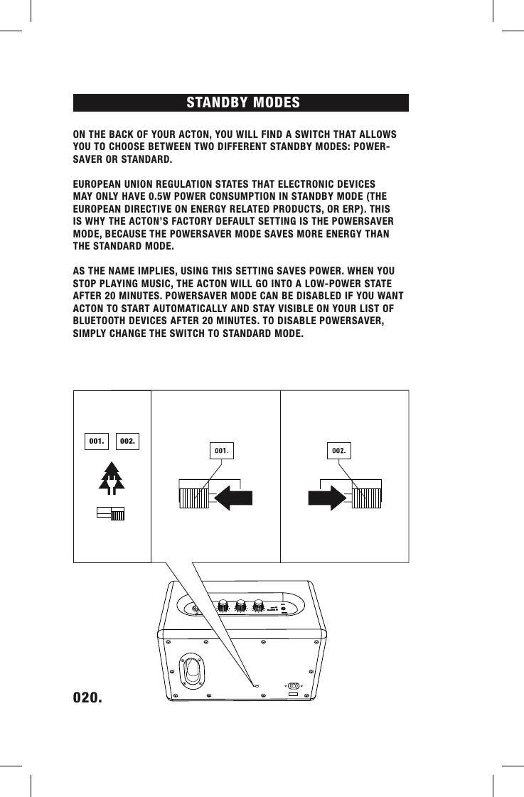 STANDBY MODES020.    ON THE BACK OF YOUR ACTON, YOU WILL FIND A SWITCH THAT ALLOWS YOU TO CHOOSE BETWEEN TWO DIFFERENT STANDBY MODES: POWER-SAVER OR STANDARD.EUROPEAN UNION REGULATION STATES THAT ELECTRONIC DEVICES MAY ONLY HAVE 0.5W POWER CONSUMPTION IN STANDBY MODE (THE EUROPEAN DIRECTIVE ON ENERGY RELATED PRODUCTS, OR ERP). THIS IS WHY THE ACTON’S FACTORY DEFAULT SETTING IS THE POWERSAVER MODE, BECAUSE THE POWERSAVER MODE SAVES MORE ENERGY THAN THE STANDARD MODE.AS THE NAME IMPLIES, USING THIS SETTING SAVES POWER. WHEN YOU STOP PLAYING MUSIC, THE ACTON WILL GO INTO A LOW-POWER STATE AFTER 20 MINUTES. POWERSAVER MODE CAN BE DISABLED IF YOU WANT ACTON TO START AUTOMATICALLY AND STAY VISIBLE ON YOUR LIST OF BLUETOOTH DEVICES AFTER 20 MINUTES. TO DISABLE POWERSAVER, SIMPLY CHANGE THE SWITCH TO STANDARD MODE. 001. 002.