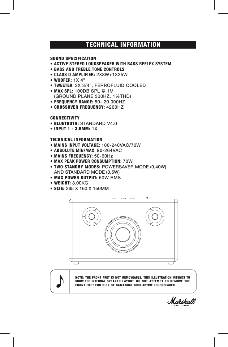 TECHNICAL INFORMATION SOUND SPECIFICATION• ACTIVE STEREO LOUDSPEAKER WITH BASS REFLEX SYSTEM• BASS AND TREBLE TONE CONTROLS • CLASS D AMPLIFIER: 2X8W+1X25W• WOOFER: 1X 4”• TWEETER: 2X 3/4”, FERROFLUID COOLED• MAX SPL: 100DB SPL @ 1M   (GROUND PLANE 300HZ, 1%THD)• FREQUENCY RANGE: 50- 20.000HZ• CROSSOVER FREQUENCY: 4200HZCONNECTIVITY• BLUETOOTH: STANDARD V4.0 • INPUT 1 - 3.5MM: 1X TECHNICAL INFORMATION• MAINS INPUT VOLTAGE: 100-240VAC/70W• ABSOLUTE MIN/MAX: 90-264VAC• MAINS FREQUENCY: 50-60Hz• MAX PEAK POWER CONSUMPTION: 70W• TWO STANDBY MODES: POWERSAVER MODE (0,40W)   AND STANDARD MODE (3,5W) • MAX POWER OUTPUT: 50W RMS• WEIGHT: 3.00KG• SIZE: 265 X 160 X 150MMNOTE:  THE FRONT FRET IS NOT REMOVEABLE. THIS ILLUSTRATION INTENDS TO SHOW THE INTERNAL SPEAKER LAYOUT. DO NOT ATTEMPT TO REMOVE THE FRONT FRET FOR RISK OF DAMAGING YOUR ACTIVE LOUDSPEAKER.