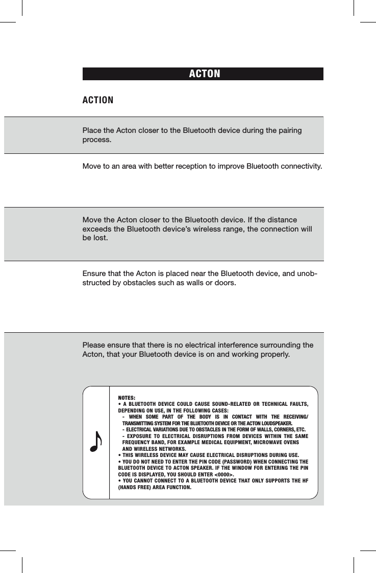 ACTONACTION Place the Acton closer to the Bluetooth device during the pairing process.Move to an area with better reception to improve Bluetooth connectivity.Move the Acton closer to the Bluetooth device. If the distance exceeds the Bluetooth device’s wireless range, the connection will be lost.Ensure that the Acton is placed near the Bluetooth device, and unob-structed by obstacles such as walls or doors.Please ensure that there is no electrical interference surrounding the Acton, that your Bluetooth device is on and working properly.NOTES: • A BLUETOOTH DEVICE COULD CAUSE SOUND-RELATED OR TECHNICAL FAULTS, DEPENDING ON USE, IN THE FOLLOWING CASES: - WHEN SOME PART OF THE BODY IS IN CONTACT WITH THE RECEIVING/   TRANSMITTING SYSTEM FOR THE BLUETOOTH DEVICE OR THE ACTON LOUDSPEAKER.  - ELECTRICAL VARIATIONS DUE TO OBSTACLES IN THE FORM OF WALLS, CORNERS, ETC.  - EXPOSURE TO ELECTRICAL DISRUPTIONS FROM DEVICES WITHIN THE SAME   FREQUENCY BAND, FOR EXAMPLE MEDICAL EQUIPMENT, MICROWAVE OVENS    AND WIRELESS NETWORKS.• THIS WIRELESS DEVICE MAY CAUSE ELECTRICAL DISRUPTIONS DURING USE.• YOU DO NOT NEED TO ENTER THE PIN CODE (PASSWORD) WHEN CONNECTING THE BLUETOOTH DEVICE TO ACTON SPEAKER. IF THE WINDOW FOR ENTERING THE PIN CODE IS DISPLAYED, YOU SHOULD ENTER &lt;0000&gt;.• YOU CANNOT CONNECT TO A BLUETOOTH DEVICE THAT ONLY SUPPORTS THE HF (HANDS FREE) AREA FUNCTION.