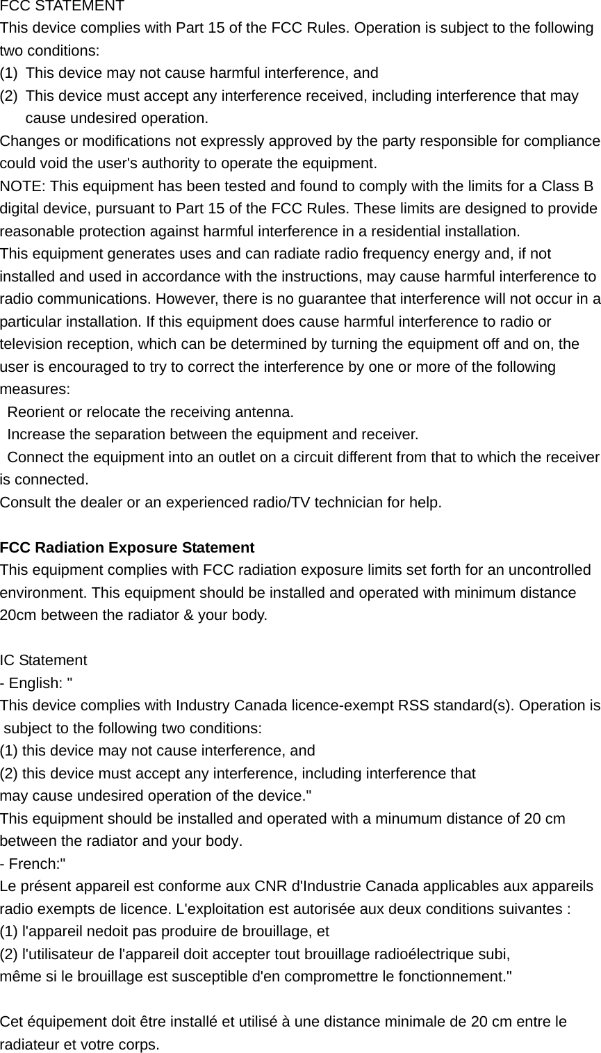 FCC STATEMENT This device complies with Part 15 of the FCC Rules. Operation is subject to the following two conditions: (1)  This device may not cause harmful interference, and (2)  This device must accept any interference received, including interference that may cause undesired operation.   Changes or modifications not expressly approved by the party responsible for compliance could void the user&apos;s authority to operate the equipment. NOTE: This equipment has been tested and found to comply with the limits for a Class B digital device, pursuant to Part 15 of the FCC Rules. These limits are designed to provide reasonable protection against harmful interference in a residential installation. This equipment generates uses and can radiate radio frequency energy and, if not installed and used in accordance with the instructions, may cause harmful interference to radio communications. However, there is no guarantee that interference will not occur in a particular installation. If this equipment does cause harmful interference to radio or television reception, which can be determined by turning the equipment off and on, the user is encouraged to try to correct the interference by one or more of the following measures:   Reorient or relocate the receiving antenna.   Increase the separation between the equipment and receiver. Connect the equipment into an outlet on a circuit different from that to which the receiver is connected. Consult the dealer or an experienced radio/TV technician for help.  FCC Radiation Exposure Statement This equipment complies with FCC radiation exposure limits set forth for an uncontrolled environment. This equipment should be installed and operated with minimum distance 20cm between the radiator &amp; your body.  IC Statement - English: &quot;   This device complies with Industry Canada licence-exempt RSS standard(s). Operation is subject to the following two conditions:  (1) this device may not cause interference, and  (2) this device must accept any interference, including interference that may cause undesired operation of the device.&quot; This equipment should be installed and operated with a minumum distance of 20 cm between the radiator and your body. - French:&quot; Le présent appareil est conforme aux CNR d&apos;Industrie Canada applicables aux appareils radio exempts de licence. L&apos;exploitation est autorisée aux deux conditions suivantes : (1) l&apos;appareil nedoit pas produire de brouillage, et (2) l&apos;utilisateur de l&apos;appareil doit accepter tout brouillage radioélectrique subi, même si le brouillage est susceptible d&apos;en compromettre le fonctionnement.&quot;  Cet équipement doit être installé et utilisé à une distance minimale de 20 cm entre le radiateur et votre corps.  