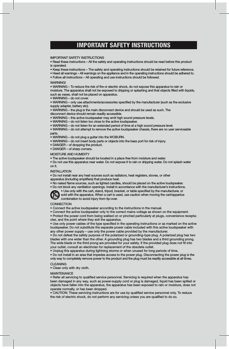 IMPORTANT SAFETY INSTRUCTIONS IMPORTANT SAFETY INSTRUCTIONS• Read these instructions – All the safety and operating instructions should be read before this product is operated. • Keep these instructions – The safety and operating instructions should be retained for future reference. • Heed all warnings – All warnings on the appliance and in the operating instructions should be adhered to. • Follow all instructions – All operating and use instructions should be followed. WARNING!• WARNING – To reduce the risk of re or electric shock, do not expose this apparatus to rain or  moisture. The apparatus shall not be exposed to dripping or splashing and that objects lled with liquids, such as vases, shall not be placed on apparatus. • WARNING – do not cover. • WARNING – only use attachments/accessories specied by the manufacturer (such as the exclusive supply adapter, battery etc).• WARNING – the plug is the main disconnect device and should be used as such. The  disconnect device should remain readily accessible. • WARNING – this active loudspeaker may emit high sound pressure levels. • WARNING – do not listen too close to the active loudspeaker. • WARNING – do not listen for an extended period of time at a high sound pressure level. • WARNING – do not attempt to remove the active loudspeaker chassis, there are no user serviceable parts. • WARNING – do not plug a guitar into the WOBURN.• WARNING – do not insert body parts or objects into the bass port for risk of injury.• DANGER – of dropping the product. • DANGER – of sharp corners. MOISTURE AND HUMIDITY • The active loudspeaker should be located in a place free from moisture and water. • Do not use this apparatus near water. Do not expose it to rain or dripping water. Do not splash water on it.  INSTALLATION• Do not install near any heat sources such as radiators, heat registers, stoves, or other  apparatus (including ampliers) that produce heat.• No naked ame sources, such as lighted candles, should be placed on the active loudspeaker. • Do not block any ventilation openings. Install in accordance with the manufacturer’s instructions.     • Use only with the cart, stand, tripod, bracket, or table specied by the manufacturer, or     sold with the apparatus. When a cart is used, use caution when moving the cart/appartus        combination to avoid injury from tip-over. CONNECTION• Connect the active loudspeaker according to the instructions in the manual. • Connect the active loudspeaker only to the correct mains voltage as shown on the equipment. • Protect the power cord from being walked on or pinched particularly at plugs, convenience recepta-cles, and the point where they exit the apparatus.• Use only power cables of the type specied in the operating instructions or as marked on the active loudspeaker. Do not substitute the separate power cable included with this active loudspeaker with any other power supply – use only the power cable provided by the manufacturer. • Do not defeat the safety purpose of the polarized or grounding-type plug. A polarized plug has two blades with one wider than the other. A grounding plug has two blades and a third grounding prong. The wide blade or the third prong are provided for your safety. If the provided plug does not t into your outlet, consult an electrician for replacement of the obsolete outlet.• Unplug this apparatus during lightning storms or when unused for long periods of time. • Do not install in an area that impedes access to the power plug. Disconnecting the power plug is the only way to completely remove power to the product and the plug must be readily accessible at all times. CLEANING• Clean only with dry cloth.MAINTENANCE • Refer all servicing to qualied service personnel. Servicing is required when the apparatus has been damaged in any way, such as power-supply cord or plug is damaged, liquid has been spilled or objects have fallen into the apparatus, the apparatus has been exposed to rain or moisture, does not operate normally, or has been dropped. • CAUTION: These servicing instructions are for use by qualied service personnel only. To reduce the risk of electric shock, do not perform any servicing unless you are qualied to do so.