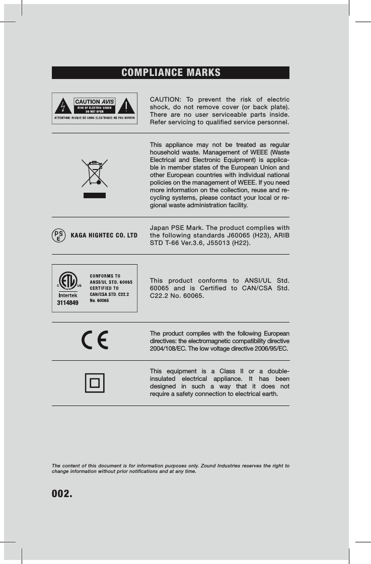 002.    COMPLIANCE MARKS CAUTION: To prevent the risk of electric shock, do not remove cover (or back plate). There are no user serviceable parts inside. Refer servicing to qualified service personnel.This appliance may not be treated as regular household waste. Management of WEEE (Waste Electrical and Electronic Equipment) is applica-ble in member states of the European Union and other European countries with individual national policies on the management of WEEE. If you need more information on the collection, reuse and re-cycling systems, please contact your local or re-gional waste administration facility. Japan PSE Mark. The product complies with the following standards J60065 (H23), ARIB STD T-66 Ver.3.6, J55013 (H22).This product conforms to ANSI/UL Std. 60065 and is Certified to CAN/CSA Std. C22.2 No. 60065.  The product complies with the following European directives: the electromagnetic compatibility directive 2004/108/EC. The low voltage directive 2006/95/EC. This equipment is a Class II or a double-insulated electrical appliance. It has been designed in such a way that it does not  require a safety connection to electrical earth.The content of this document is for information purposes only. Zound Industries reserves the right to change information without prior notifications and at any time. 3114849KAGA HIGHTEC CO. LTD