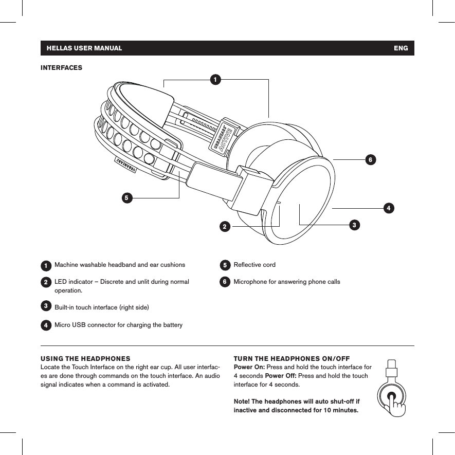 Machine washable headband and ear cushionsLED indicator – Discrete and unlit during normal operation.Built-in touch interface (right side)Micro USB connector for charging the batteryReﬂective cordMicrophone for answering phone calls INTERFACES 1 1 4 4 3 3 25 2 6 5 6HELLAS USER MANUAL   ENGUSING THE HEADPHONES Locate the Touch Interface on the right ear cup. All user interfac-es are done through commands on the touch interface. An audio signal indicates when a command is activated.TURN THE HEADPHONES ON/OFF Power On: Press and hold the touch interface for 4 seconds Power Off: Press and hold the touch interface for 4 seconds. Note! The headphones will auto shut-off if inactive and disconnected for 10 minutes. 
