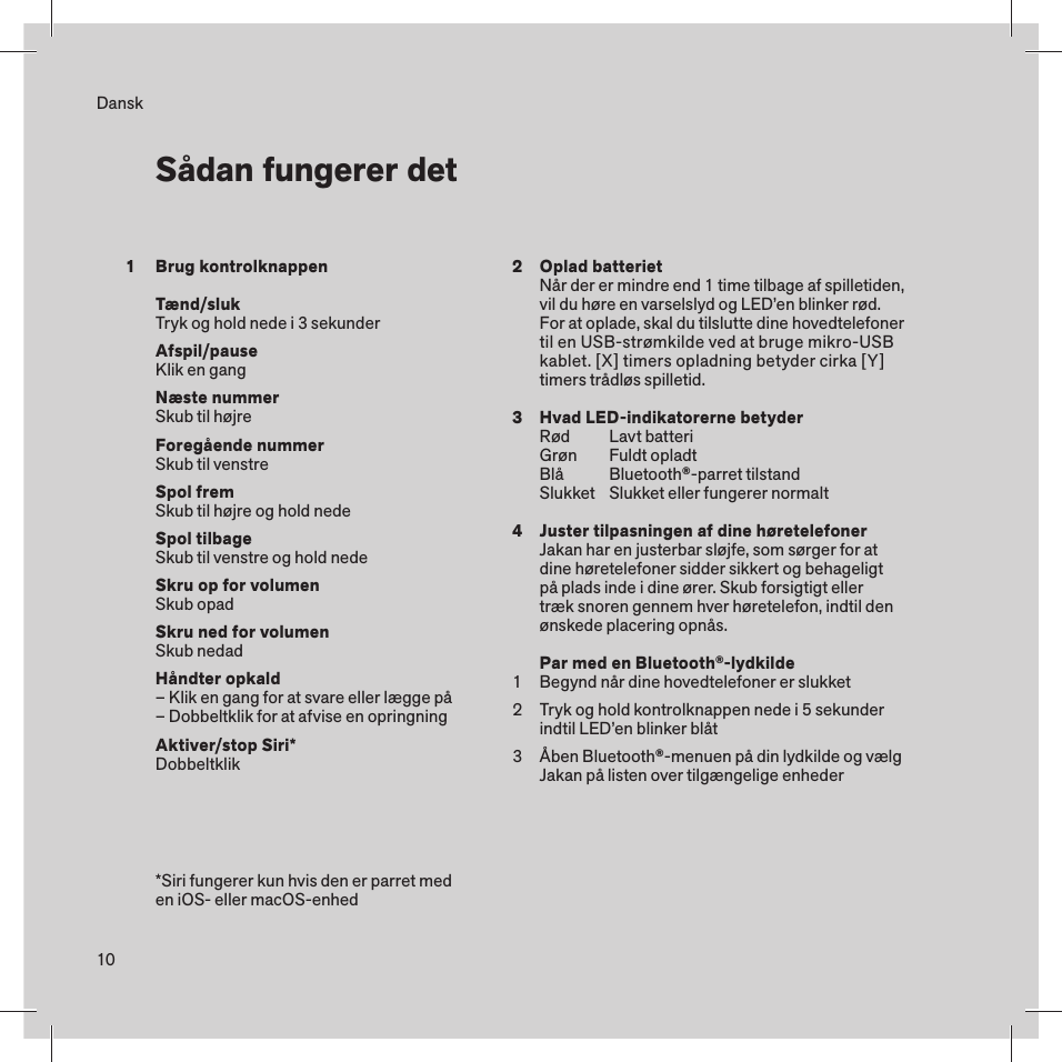 10DanskBrug kontrolknappenTænd/slukTryk og hold nede i 3 sekunderAfspil/pauseKlik en gangNæste nummerSkub til højreForegående nummerSkub til venstreSpol frem Skub til højre og hold nedeSpol tilbageSkub til venstre og hold nedeSkru op for volumenSkub opadSkru ned for volumenSkub nedadHåndter opkald– Klik en gang for at svare eller lægge på– Dobbeltklik for at afvise en opringningAktiver/stop Siri*Dobbeltklik Sådan fungerer det*Siri fungerer kun hvis den er parret med  en iOS- eller macOS-enhed1 234123Oplad batterietNår der er mindre end 1 time tilbage af spilletiden, vil du høre en varselslyd og LED’en blinker rød. For at oplade, skal du tilslutte dine hovedtelefoner til en USB-strømkilde ved at bruge mikro-USB kablet. [X] timers opladning betyder cirka [Y] timers trådløs spilletid.Hvad LED-indikatorerne betyderRød  Lavt batteriGrøn  Fuldt opladtBlå  Bluetooth®-parret tilstandSlukket   Slukket eller fungerer normaltJuster tilpasningen af dine høretelefonerJakan har en justerbar sløjfe, som sørger for at dine høretelefoner sidder sikkert og behageligt på plads inde i dine ører. Skub forsigtigt eller træk snoren gennem hver høretelefon, indtil den ønskede placering opnås.Par med en Bluetooth®-lydkildeBegynd når dine hovedtelefoner er slukketTryk og hold kontrolknappen nede i 5 sekunder indtil LED’en blinker blåtÅben Bluetooth®-menuen på din lydkilde og vælg Jakan på listen over tilgængelige enheder