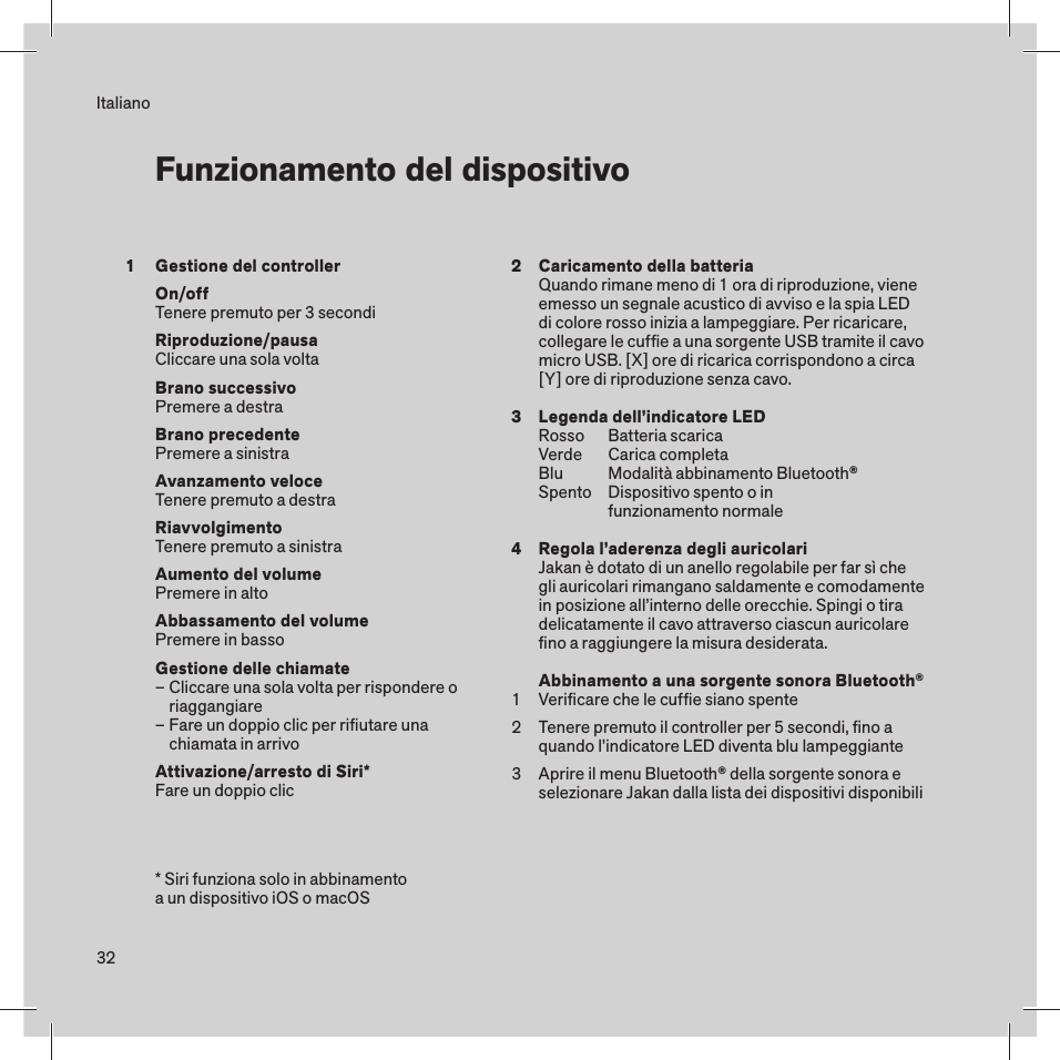 32Gestione del controllerOn/offTenere premuto per 3 secondiRiproduzione/pausaCliccare una sola voltaBrano successivoPremere a destraBrano precedentePremere a sinistraAvanzamento veloce Tenere premuto a destraRiavvolgimentoTenere premuto a sinistraAumento del volumePremere in altoAbbassamento del volumePremere in bassoGestione delle chiamate– Cliccare una sola volta per rispondere o    riaggangiare– Fare un doppio clic per riﬁutare una    chiamata in arrivoAttivazione/arresto di Siri*Fare un doppio clic ItalianoFunzionamento del dispositivo* Siri funziona solo in abbinamento a un dispositivo iOS o macOS1 234123Caricamento della batteriaQuando rimane meno di 1 ora di riproduzione, viene emesso un segnale acustico di avviso e la spia LED di colore rosso inizia a lampeggiare. Per ricaricare, collegare le cufﬁe a una sorgente USB tramite il cavo micro USB. [X] ore di ricarica corrispondono a circa [Y] ore di riproduzione senza cavo.Legenda dell’indicatore LEDRosso  Batteria scaricaVerde  Carica completaBlu  Modalità abbinamento Bluetooth®Spento  Dispositivo spento o in    funzionamento normaleRegola l’aderenza degli auricolariJakan è dotato di un anello regolabile per far sì che gli auricolari rimangano saldamente e comodamente in posizione all’interno delle orecchie. Spingi o tira delicatamente il cavo attraverso ciascun auricolare ﬁno a raggiungere la misura desiderata.Abbinamento a una sorgente sonora Bluetooth®Veriﬁcare che le cufﬁe siano spenteTenere premuto il controller per 5 secondi, ﬁno a quando l’indicatore LED diventa blu lampeggianteAprire il menu Bluetooth® della sorgente sonora e selezionare Jakan dalla lista dei dispositivi disponibili