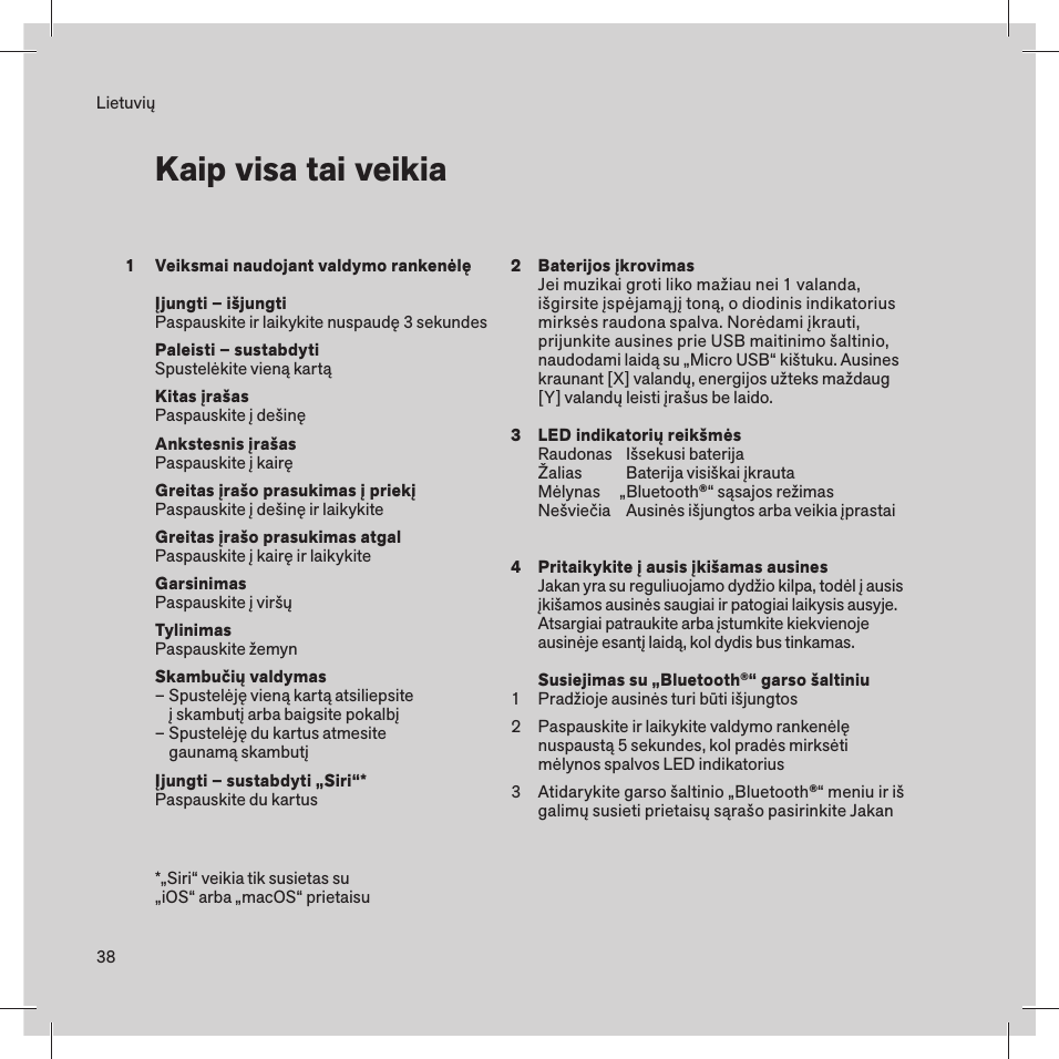 38Veiksmai naudojant valdymo rankenėlęĮjungti – išjungtiPaspauskite ir laikykite nuspaudę 3 sekundesPaleisti – sustabdytiSpustelėkite vieną kartąKitas įrašasPaspauskite į dešinęAnkstesnis įrašasPaspauskite į kairęGreitas įrašo prasukimas į priekį Paspauskite į dešinę ir laikykiteGreitas įrašo prasukimas atgalPaspauskite į kairę ir laikykiteGarsinimasPaspauskite į viršųTylinimasPaspauskite žemynSkambučių valdymas– Spustelėję vieną kartą atsiliepsite    į skambutį arba baigsite pokalbį– Spustelėję du kartus atmesite    gaunamą skambutįĮjungti – sustabdyti „Siri“*Paspauskite du kartus LietuviųKaip visa tai veikia*„Siri“ veikia tik susietas su „iOS“ arba „macOS“ prietaisu1 234123Baterijos įkrovimasJei muzikai groti liko mažiau nei 1 valanda, išgirsite įspėjamąjį toną, o diodinis indikatorius mirksės raudona spalva. Norėdami įkrauti, prijunkite ausines prie USB maitinimo šaltinio, naudodami laidą su „Micro USB“ kištuku. Ausines kraunant [X] valandų, energijos užteks maždaug [Y] valandų leisti įrašus be laido.LED indikatorių reikšmėsRaudonas  Išsekusi baterijaŽalias    Baterija visiškai įkrautaMėlynas     „Bluetooth®“ sąsajos režimasNešviečia  Ausinės išjungtos arba veikia įprastaiPritaikykite į ausis įkišamas ausinesJakan yra su reguliuojamo dydžio kilpa, todėl į ausis įkišamos ausinės saugiai ir patogiai laikysis ausyje. Atsargiai patraukite arba įstumkite kiekvienoje ausinėje esantį laidą, kol dydis bus tinkamas.Susiejimas su „Bluetooth®“ garso šaltiniuPradžioje ausinės turi būti išjungtosPaspauskite ir laikykite valdymo rankenėlę nuspaustą 5 sekundes, kol pradės mirksėti mėlynos spalvos LED indikatoriusAtidarykite garso šaltinio „Bluetooth®“ meniu ir iš galimų susieti prietaisų sąrašo pasirinkite Jakan