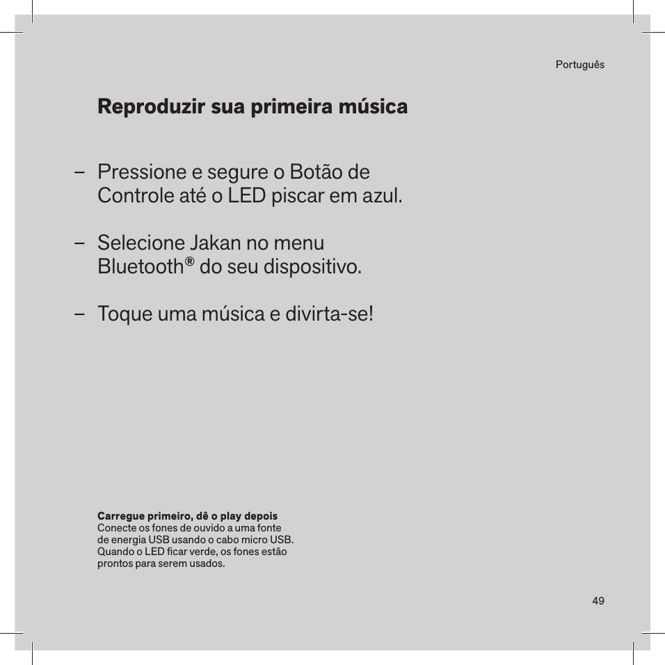 49PortuguêsPressione e segure o Botão de  Controle até o LED piscar em azul.Selecione Jakan no menu  Bluetooth® do seu dispositivo.Toque uma música e divirta-se! Carregue primeiro, dê o play depois Conecte os fones de ouvido a uma fonte de energia USB usando o cabo micro USB. Quando o LED ﬁcar verde, os fones estão prontos para serem usados. Reproduzir sua primeira música  –––