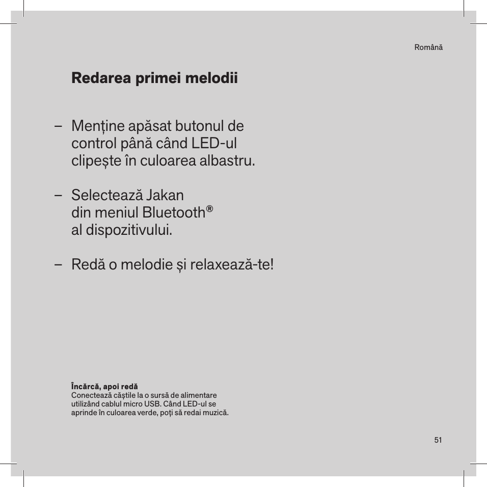 51RomânăMenține apăsat butonul de  control până când LED-ul  clipește în culoarea albastru.Selectează Jakan  din meniul Bluetooth® al dispozitivului.Redă o melodie și relaxează-te! –––Încărcă, apoi redă Conectează căștile la o sursă de alimentare utilizând cablul micro USB. Când LED-ul se  aprinde în culoarea verde, poți să redai muzică. Redarea primei melodii 