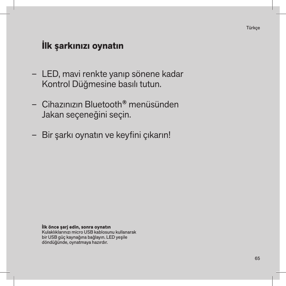 65TürkçeLED, mavi renkte yanıp sönene kadar Kontrol Düğmesine basılı tutun.Cihazınızın Bluetooth® menüsünden Jakan seçeneğini seçin.Bir şarkı oynatın ve keyﬁni çıkarın! –––İlk önce şarj edin, sonra oynatın Kulaklıklarınızı micro USB kablosunu kullanarak bir USB güç kaynağına bağlayın. LED yeşile döndüğünde, oynatmaya hazırdır. İlk şarkınızı oynatın 