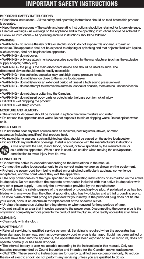 IMPORTANT SAFETY INSTRUCTIONS IMPORTANT SAFETY INSTRUCTIONS• Read these instructions – All the safety and operating instructions should be read before this product is operated. • Keep these instructions – The safety and operating instructions should be retained for future reference. • Heed all warnings – All warnings on the appliance and in the operating instructions should be adhered to. • Follow all instructions – All operating and use instructions should be followed. WARNING!• WARNING – To reduce the risk of re or electric shock, do not expose this apparatus to rain or  moisture. The apparatus shall not be exposed to dripping or splashing and that objects lled with liquids, such as vases, shall not be placed on apparatus. • WARNING – do not cover. • WARNING – only use attachments/accessories specied by the manufacturer (such as the exclusive supply adapter, battery etc).• WARNING – the plug is the main disconnect device and should be used as such. The  disconnect device should remain readily accessible. • WARNING – this active loudspeaker may emit high sound pressure levels. • WARNING – do not listen too close to the active loudspeaker. • WARNING – do not listen for an extended period of time at a high sound pressure level. • WARNING – do not attempt to remove the active loudspeaker chassis, there are no user serviceable parts. • WARNING – do not plug a guitar into the Camden.• WARNING – do not insert body parts or objects into the bass port for risk of injury.• DANGER – of dropping the product. • DANGER – of sharp corners. MOISTURE AND HUMIDITY • The active loudspeaker should be located in a place free from moisture and water. • Do not use this apparatus near water. Do not expose it to rain or dripping water. Do not splash water on it.  INSTALLATION• Do not install near any heat sources such as radiators, heat registers, stoves, or other  apparatus (including ampliers) that produce heat.• No naked ame sources, such as lighted candles, should be placed on the active loudspeaker. • Do not block any ventilation openings. Install in accordance with the manufacturer’s instructions.     • Use only with the cart, stand, tripod, bracket, or table specied by the manufacturer, or     sold with the apparatus. When a cart is used, use caution when moving the cart/appartus        combination to avoid injury from tip-over. CONNECTION• Connect the active loudspeaker according to the instructions in the manual. • Connect the active loudspeaker only to the correct mains voltage as shown on the equipment. • Protect the power cord from being walked on or pinched particularly at plugs, convenience receptacles, and the point where they exit the apparatus.• Use only power cables of the type specied in the operating instructions or as marked on the active loudspeaker. Do not substitute the separate power cable included with this active loudspeaker with any other power supply – use only the power cable provided by the manufacturer. • Do not defeat the safety purpose of the polarized or grounding-type plug. A polarized plug has two blades with one wider than the other. A grounding plug has two blades and a third grounding prong. The wide blade or the third prong are provided for your safety. If the provided plug does not t into your outlet, consult an electrician for replacement of the obsolete outlet.• Unplug this apparatus during lightning storms or when unused for long periods of time. • Do not install in an area that impedes access to the power plug. Disconnecting the power plug is the only way to completely remove power to the product and the plug must be readily accessible at all times. CLEANING• Clean only with dry cloth.MAINTENANCE • Refer all servicing to qualied service personnel. Servicing is required when the apparatus has been damaged in any way, such as power-supply cord or plug is damaged, liquid has been spilled or objects have fallen into the apparatus, the apparatus has been exposed to rain or moisture, does not operate normally, or has been dropped. • The internal battery is user replaceable according to the instructions in this manual. Only use batteries recommended by Zound Industries and intended for the Camden active loudspeaker.• CAUTION: These servicing instructions are for use by qualied service personnel only. To reduce the risk of electric shock, do not perform any servicing unless you are qualied to do so.