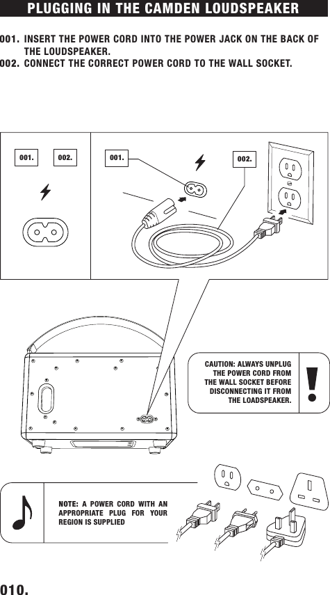 PLUGGING IN THE CAMDEN LOUDSPEAKER 001.  INSERT THE POWER CORD INTO THE POWER JACK ON THE BACK OF THE LOUDSPEAKER.002.  CONNECT THE CORRECT POWER CORD TO THE WALL SOCKET.010.    NOTE: A POWER CORD WITH AN APPROPRIATE PLUG FOR YOUR REGION IS SUPPLIED CAUTION: ALWAYS UNPLUG THE POWER CORD FROM THE WALL SOCKET BEFORE DISCONNECTING IT FROM THE LOADSPEAKER.002.001.002.001.DRAFT