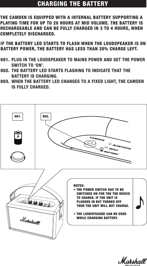 CHARGING THE BATTERYTHE CAMDEN IS EQUIPPED WITH A INTERNAL BATTERY SUPPORTING A PLAYING TIME FOR UP TO 20 HOURS AT MID VOLUME. THE BATTERY IS RECHARGEABLE AND CAN BE FULLY CHARGED IN 3 TO 4 HOURS, WHEN COMPLETELY DISCHARGED.IF THE BATTERY LED STARTS TO FLASH WHEN THE LOUDSPEAKER IS ON BATTERY POWER, THE BATTERY HAS LESS THAN 20% CHARGE LEFT. 001.  PLUG IN THE LOUDSPEAKER TO MAINS POWER AND SET THE POWER SWITCH TO ‘ON’. 002.  THE BATTERY LED STARTS FLASHING TO INDICATE THAT THE BATTERY IS CHARGING.003.  WHEN THE BATTERY LED CHANGES TO A FIXED LIGHT, THE CAMDEN IS FULLY CHARGED.NOTES: • THE POWER SWITCH HAS TO BE     SWITCHED ON FOR THE THE DEVICE    TO CHARGE. IF THE UNIT IS    PLUGGED IN BUT TURNED OFF       THEN THE UNIT WILL NOT CHARGE.• THE LOUDSPEAKER CAN BE USED    WHILE CHARGING BATTERY.001. 002.