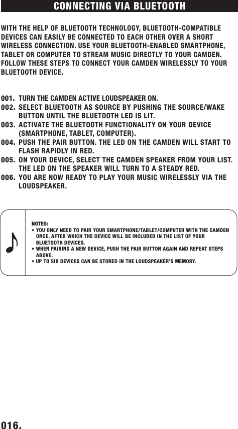 CONNECTING VIA BLUETOOTH WITH THE HELP OF BLUETOOTH TECHNOLOGY, BLUETOOTH-COMPATIBLE DEVICES CAN EASILY BE CONNECTED TO EACH OTHER OVER A SHORT WIRELESS CONNECTION. USE YOUR BLUETOOTH-ENABLED SMARTPHONE, TABLET OR COMPUTER TO STREAM MUSIC DIRECTLY TO YOUR CAMDEN. FOLLOW THESE STEPS TO CONNECT YOUR CAMDEN WIRELESSLY TO YOUR BLUETOOTH DEVICE. 001.  TURN THE CAMDEN ACTIVE LOUDSPEAKER ON.002.  SELECT BLUETOOTH AS SOURCE BY PUSHING THE SOURCE/WAKE  BUTTON UNTIL THE BLUETOOTH LED IS LIT. 003.  ACTIVATE THE BLUETOOTH FUNCTIONALITY ON YOUR DEVICE (SMARTPHONE, TABLET, COMPUTER).004.  PUSH THE PAIR BUTTON. THE LED ON THE CAMDEN WILL START TO FLASH RAPIDLY IN RED.005.  ON YOUR DEVICE, SELECT THE CAMDEN SPEAKER FROM YOUR LIST. THE LED ON THE SPEAKER WILL TURN TO A STEADY RED.006.  YOU ARE NOW READY TO PLAY YOUR MUSIC WIRELESSLY VIA THE  LOUDSPEAKER.016.    NOTES: • YOU ONLY NEED TO PAIR YOUR SMARTPHONE/TABLET/COMPUTER WITH THE CAMDEN      ONCE, AFTER WHICH THE DEVICE WILL BE INCLUDED IN THE LIST OF YOUR          BLUETOOTH DEVICES.• WHEN PAIRING A NEW DEVICE, PUSH THE PAIR BUTTON AGAIN AND REPEAT STEPS      ABOVE.• UP TO SIX DEVICES CAN BE STORED IN THE LOUDSPEAKER’S MEMORY. DRAFT